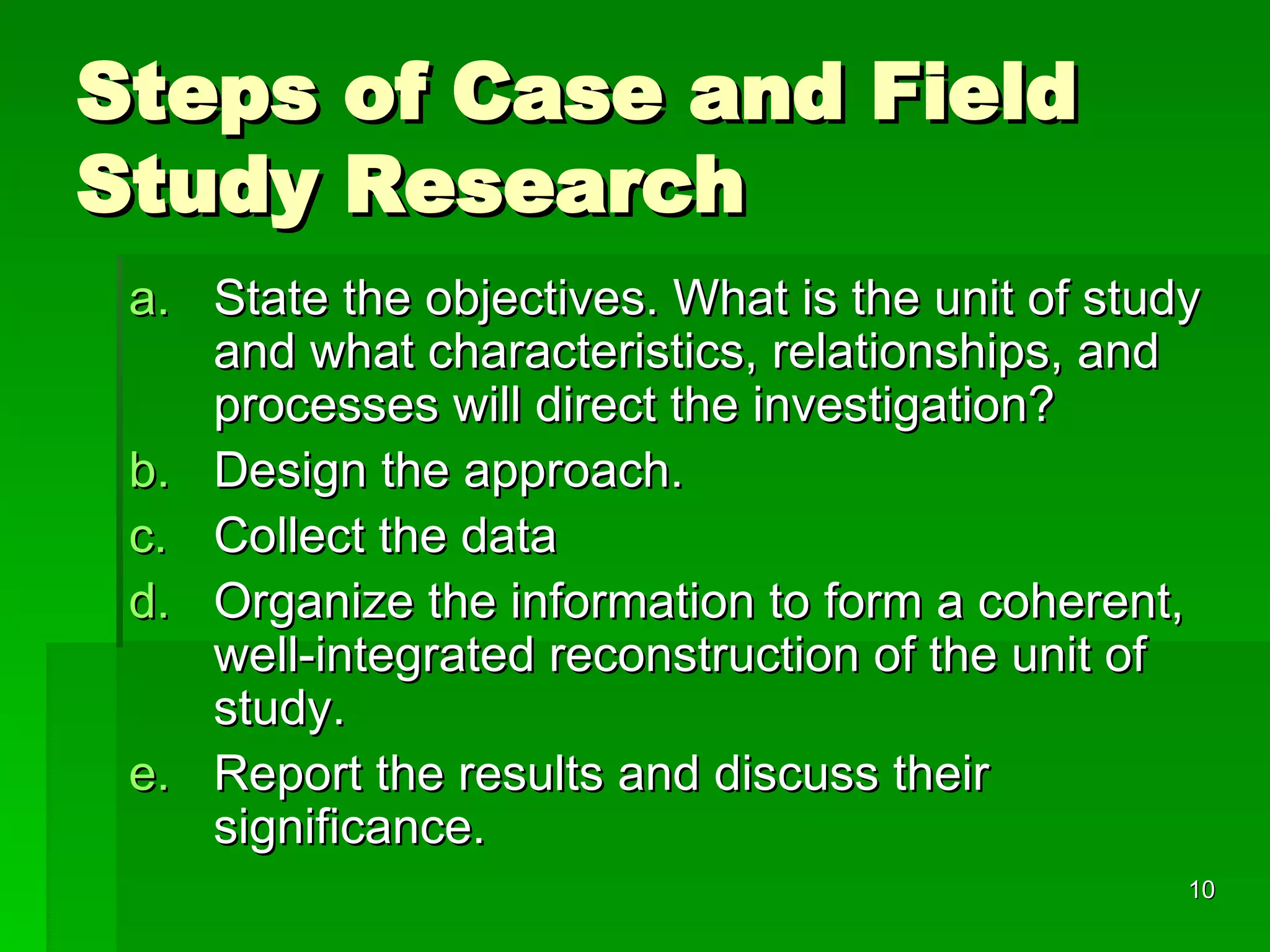Steps of Case and Field Study Research State the objectives. What is the unit of study and what characteristics, relationships, and processes will direct the investigation? Design the approach.  Collect the data Organize the information to form a coherent, well-integrated reconstruction of the unit of study. Report the results and discuss their significance. 