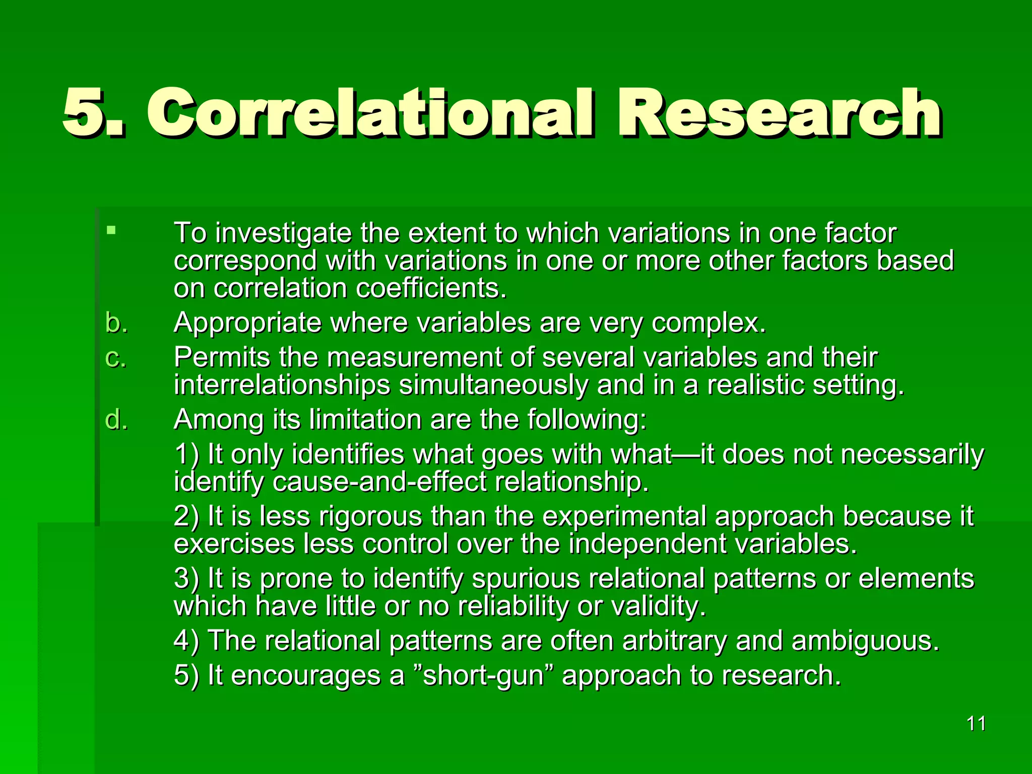 5. Correlational Research To investigate the extent to which variations in one factor correspond with variations in one or more other factors based on correlation coefficients. Appropriate where variables are very complex. Permits the measurement of several variables and their interrelationships simultaneously and in a realistic setting. Among its limitation are the following: 1) It only identifies what goes with what—it does not necessarily identify cause-and-effect relationship. 2) It is less rigorous than the experimental approach because it exercises less control over the independent variables. 3) It is prone to identify spurious relational patterns or elements which have little or no reliability or validity. 4) The relational patterns are often arbitrary and ambiguous. 5) It encourages a ”short-gun” approach to research. 
