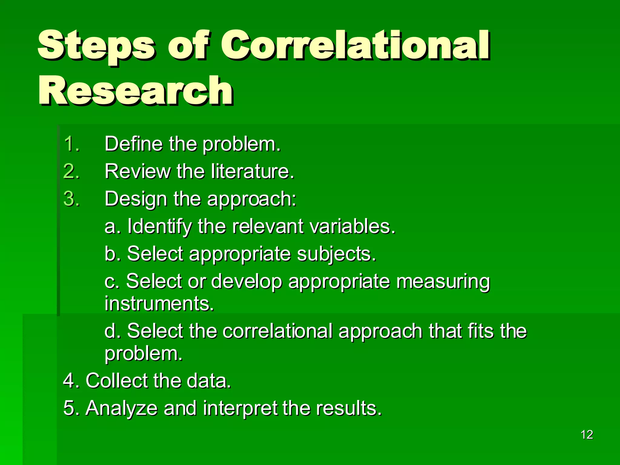 Steps of Correlational Research Define the problem. Review the literature. Design the approach: a. Identify the relevant variables. b. Select appropriate subjects. c. Select or develop appropriate measuring instruments. d. Select the correlational approach that fits the problem. 4. Collect the data. 5. Analyze and interpret the results.  