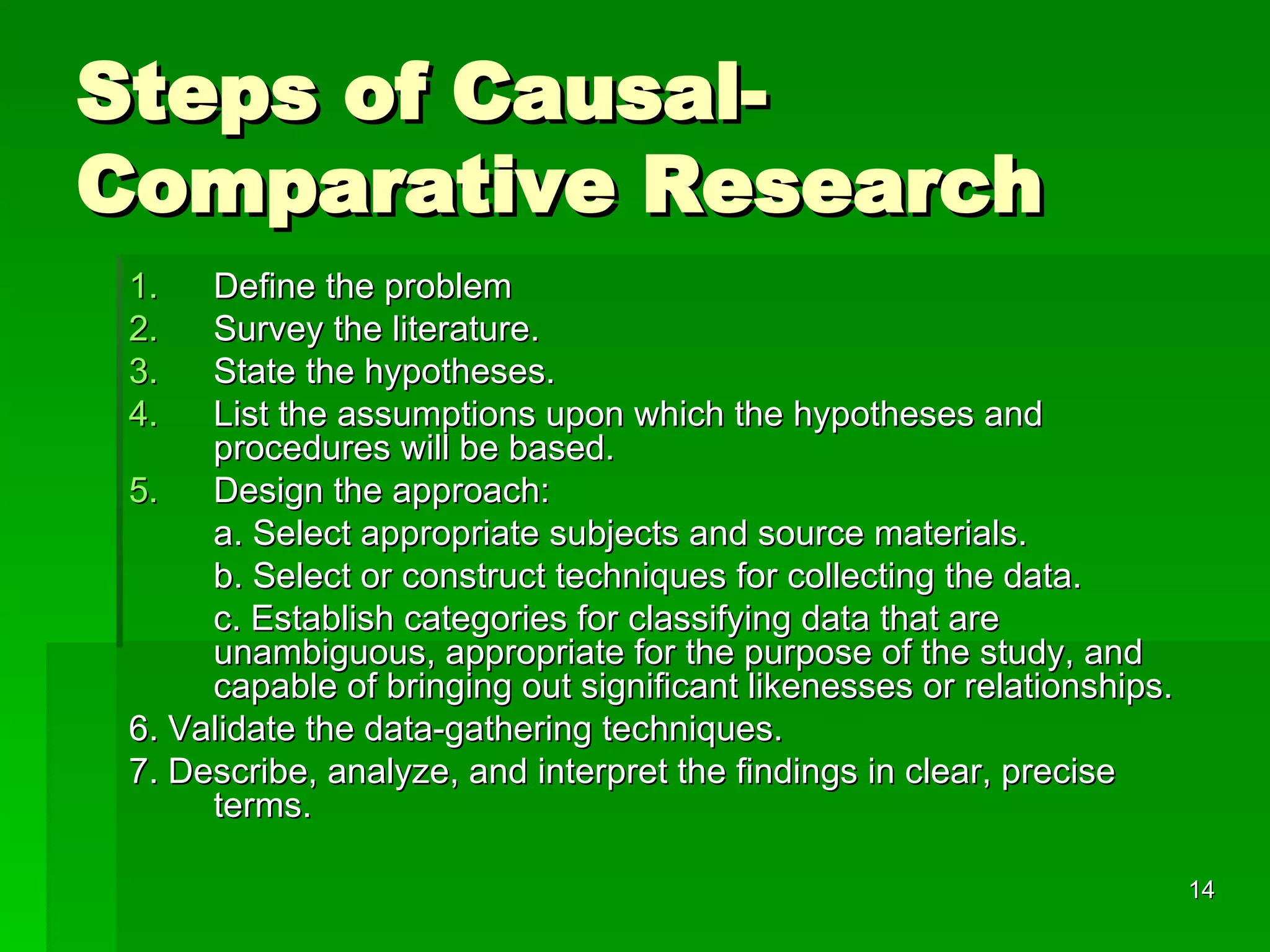 Steps of Causal-Comparative Research Define the problem Survey the literature. State the hypotheses. List the assumptions upon which the hypotheses and procedures will be based. Design the approach: a. Select appropriate subjects and source materials. b. Select or construct techniques for collecting the data. c. Establish categories for classifying data that are unambiguous, appropriate for the purpose of the study, and capable of bringing out significant likenesses or relationships. 6. Validate the data-gathering techniques. 7. Describe, analyze, and interpret the findings in clear, precise terms. 