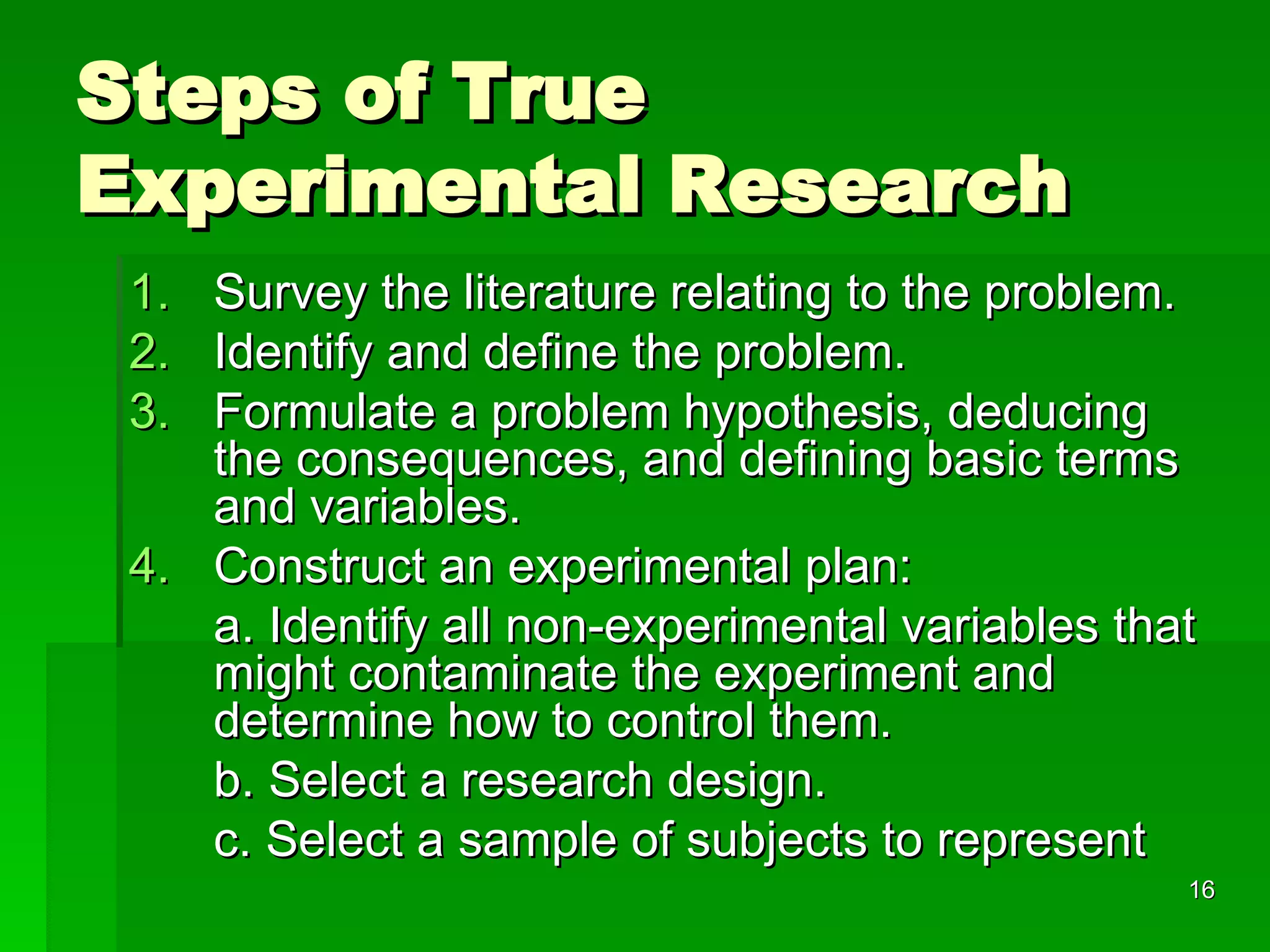 Steps of True Experimental Research Survey the literature relating to the problem. Identify and define the problem. Formulate a problem hypothesis, deducing the consequences, and defining basic terms and variables. Construct an experimental plan: a. Identify all non-experimental variables that might contaminate the experiment and determine how to control them.  b. Select a research design. c. Select a sample of subjects to represent 