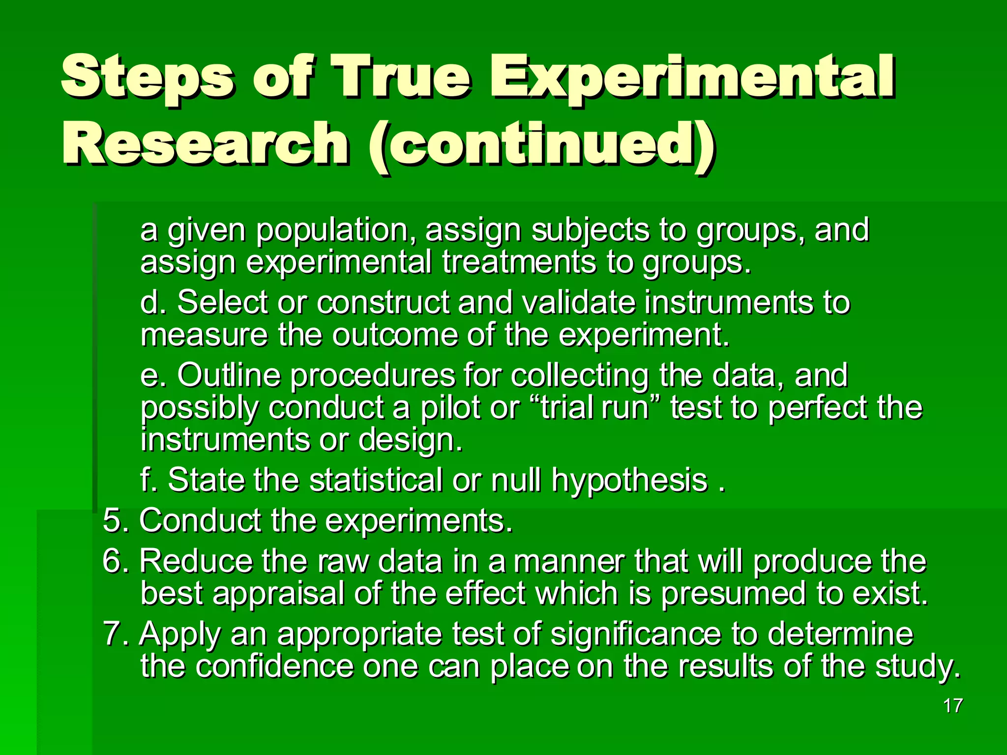 Steps of True Experimental Research (continued) a given population, assign subjects to groups, and assign experimental treatments to groups. d. Select or construct and validate instruments to measure the outcome of the experiment. e. Outline procedures for collecting the data, and possibly conduct a pilot or “trial run” test to perfect the instruments or design. f. State the statistical or null hypothesis . 5. Conduct the experiments. 6. Reduce the raw data in a manner that will produce the best appraisal of the effect which is presumed to exist. 7. Apply an appropriate test of significance to determine the confidence one can place on the results of the study.  