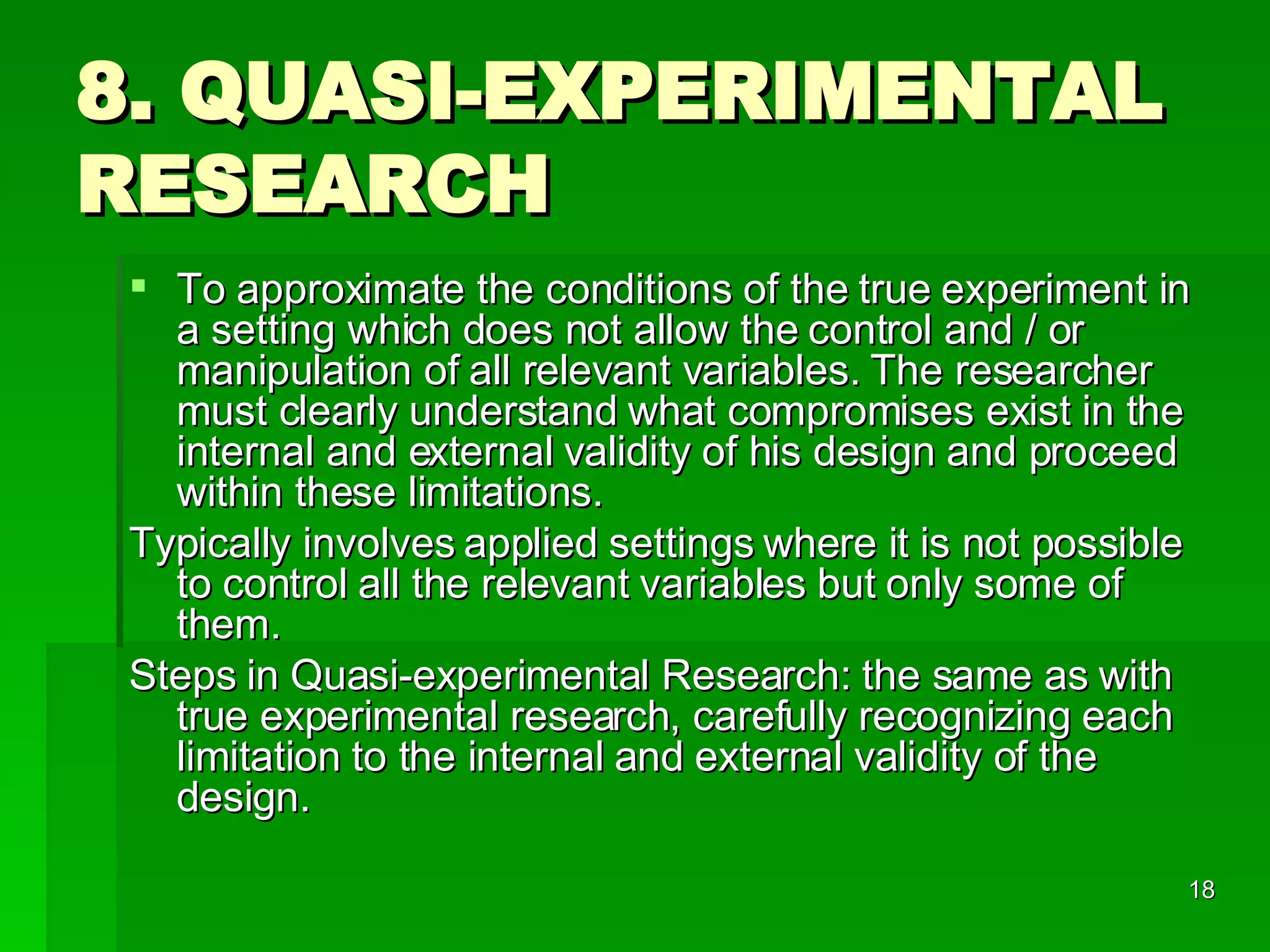 8. QUASI-EXPERIMENTAL RESEARCH To approximate the conditions of the true experiment in a setting which does not allow the control and / or manipulation of all relevant variables. The researcher must clearly understand what compromises exist in the internal and external validity of his design and proceed within these limitations. Typically involves applied settings where it is not possible to control all the relevant variables but only some of them. Steps in Quasi-experimental Research: the same as with true experimental research, carefully recognizing each limitation to the internal and external validity of the design. 