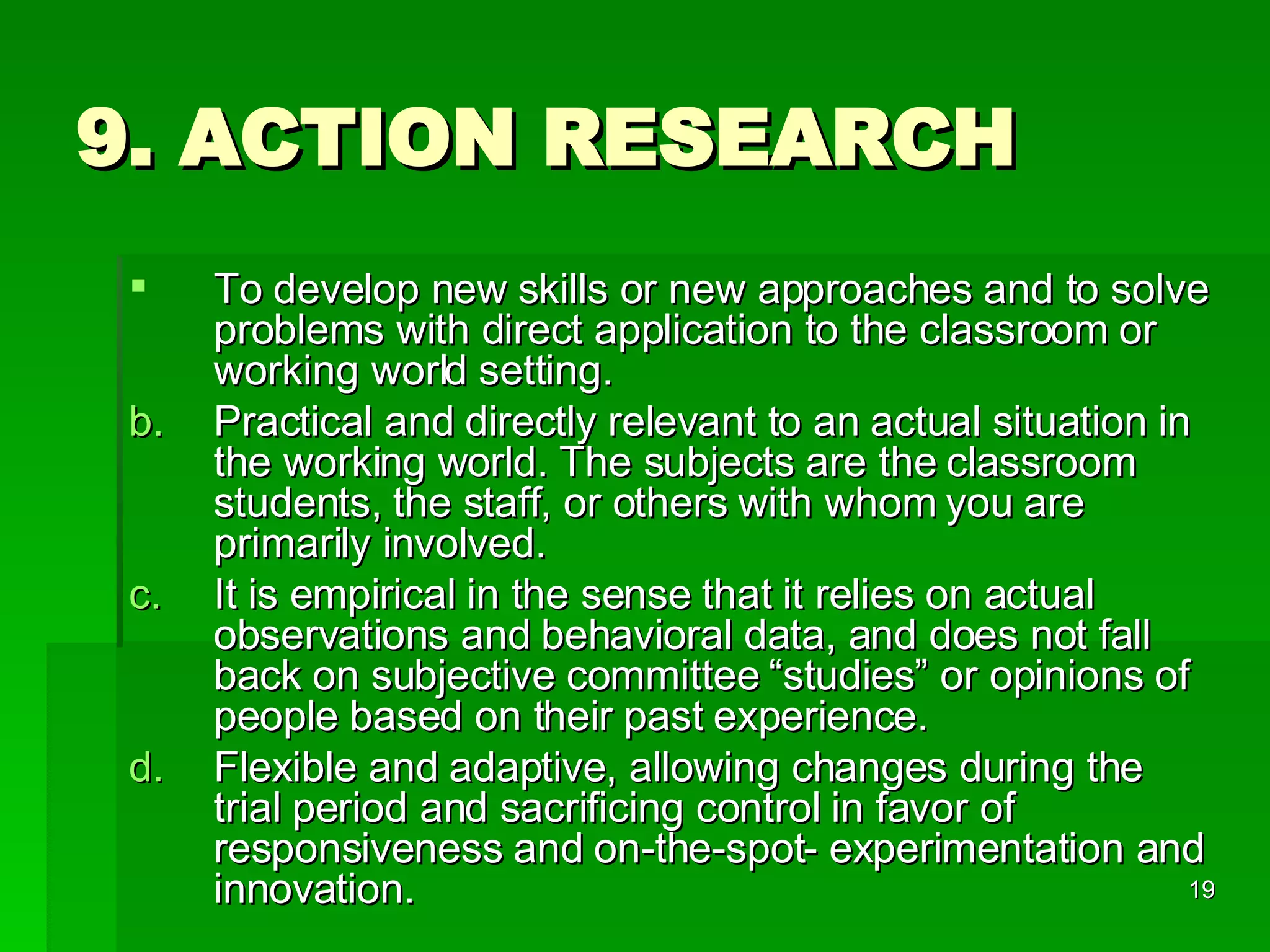 9. ACTION RESEARCH To develop new skills or new approaches and to solve problems with direct application to the classroom or working world setting.  Practical and directly relevant to an actual situation in the working world. The subjects are the classroom students, the staff, or others with whom you are primarily involved. It is empirical in the sense that it relies on actual observations and behavioral data, and does not fall back on subjective committee “studies” or opinions of people based on their past experience. Flexible and adaptive, allowing changes during the trial period and sacrificing control in favor of responsiveness and on-the-spot- experimentation and innovation. 