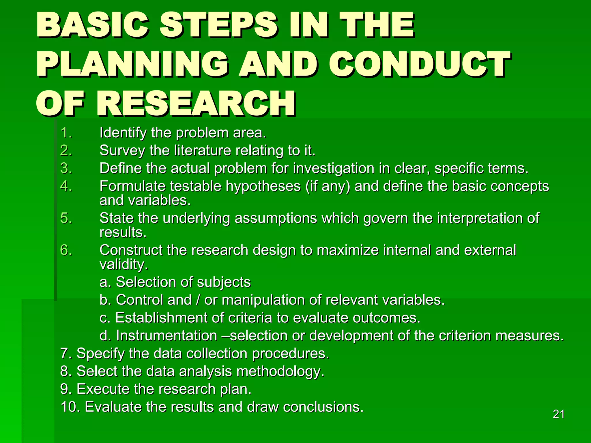 BASIC STEPS IN THE PLANNING AND CONDUCT OF RESEARCH Identify the problem area. Survey the literature relating to it. Define the actual problem for investigation in clear, specific terms. Formulate testable hypotheses (if any) and define the basic concepts and variables. State the underlying assumptions which govern the interpretation of results. Construct the research design to maximize internal and external validity. a. Selection of subjects b. Control and / or manipulation of relevant variables. c. Establishment of criteria to evaluate outcomes. d. Instrumentation –selection or development of the criterion measures. 7. Specify the data collection procedures. 8. Select the data analysis methodology. 9. Execute the research plan. 10. Evaluate the results and draw conclusions. 