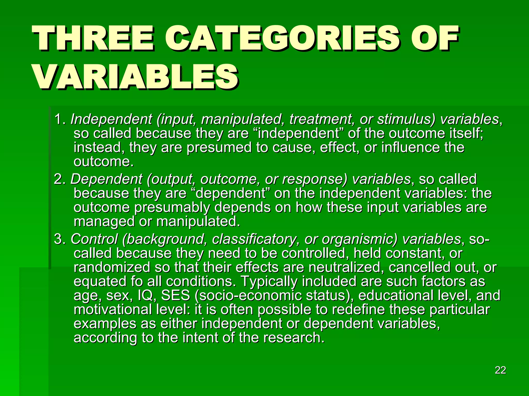 THREE CATEGORIES OF VARIABLES 1.  Independent (input, manipulated, treatment, or stimulus) variables , so called because they are “independent” of the outcome itself; instead, they are presumed to cause, effect, or influence the outcome.  2.  Dependent (output, outcome, or response) variables , so called because they are “dependent” on the independent variables: the outcome presumably depends on how these input variables are managed or manipulated. 3.  Control (background, classificatory, or organismic) variables , so-called because they need to be controlled, held constant, or randomized so that their effects are neutralized, cancelled out, or equated fo all conditions. Typically included are such factors as age, sex, IQ, SES (socio-economic status), educational level, and motivational level: it is often possible to redefine these particular examples as either independent or dependent variables, according to the intent of the research.  