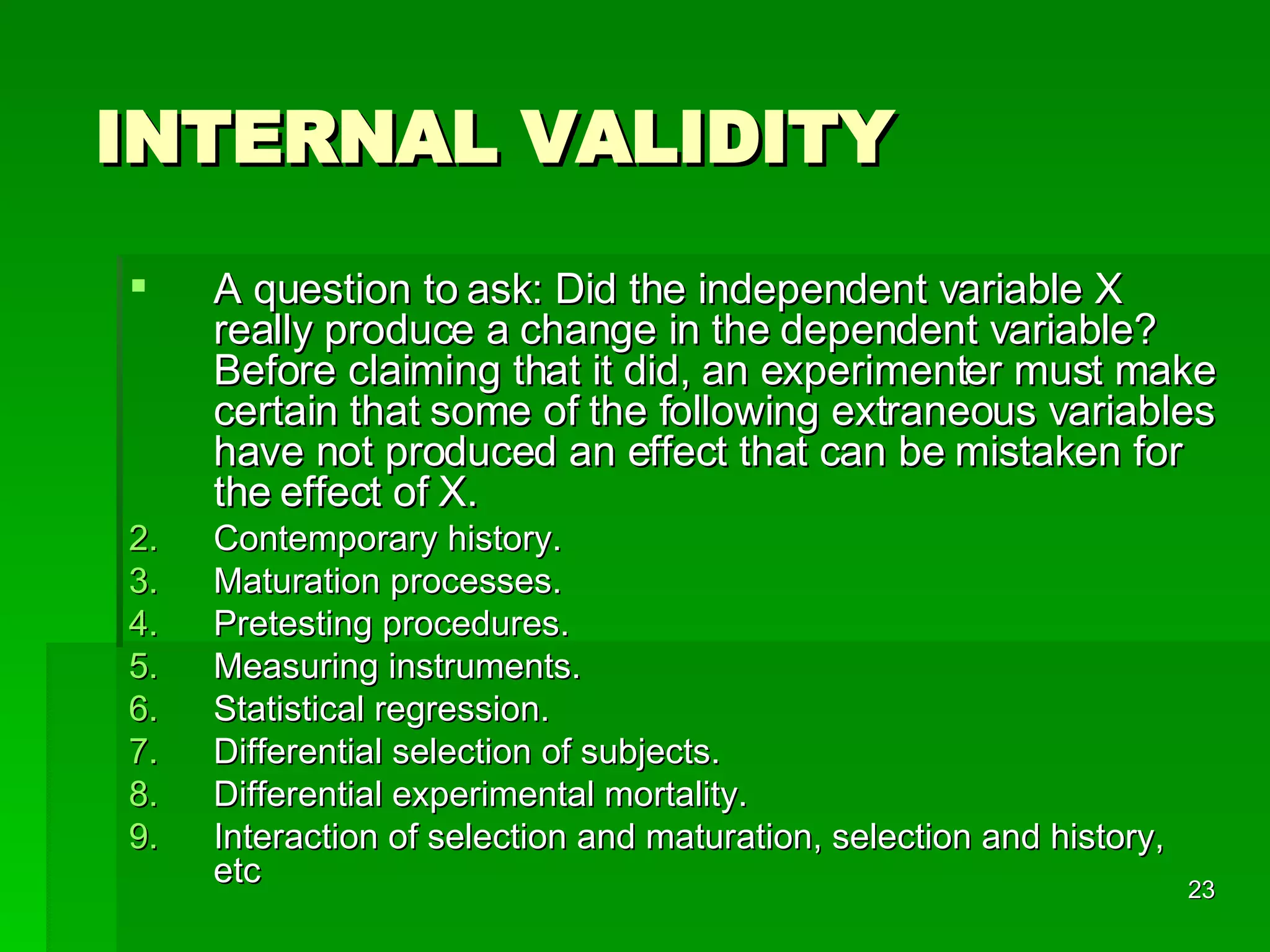 INTERNAL VALIDITY A question to ask: Did the independent variable X really produce a change in the dependent variable? Before claiming that it did, an experimenter must make certain that some of the following extraneous variables have not produced an effect that can be mistaken for the   effect of X. Contemporary history. Maturation processes. Pretesting procedures. Measuring instruments. Statistical regression. Differential selection of subjects. Differential experimental mortality. Interaction of selection and maturation, selection and history, etc 