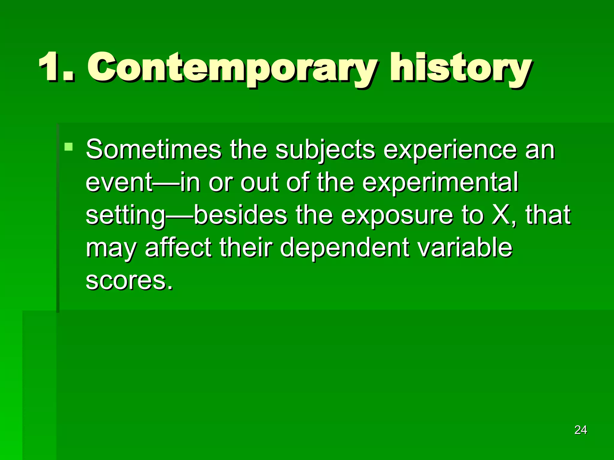 1. Contemporary history Sometimes the subjects experience an event—in or out of the experimental setting—besides the exposure to X, that may affect their dependent variable scores.  