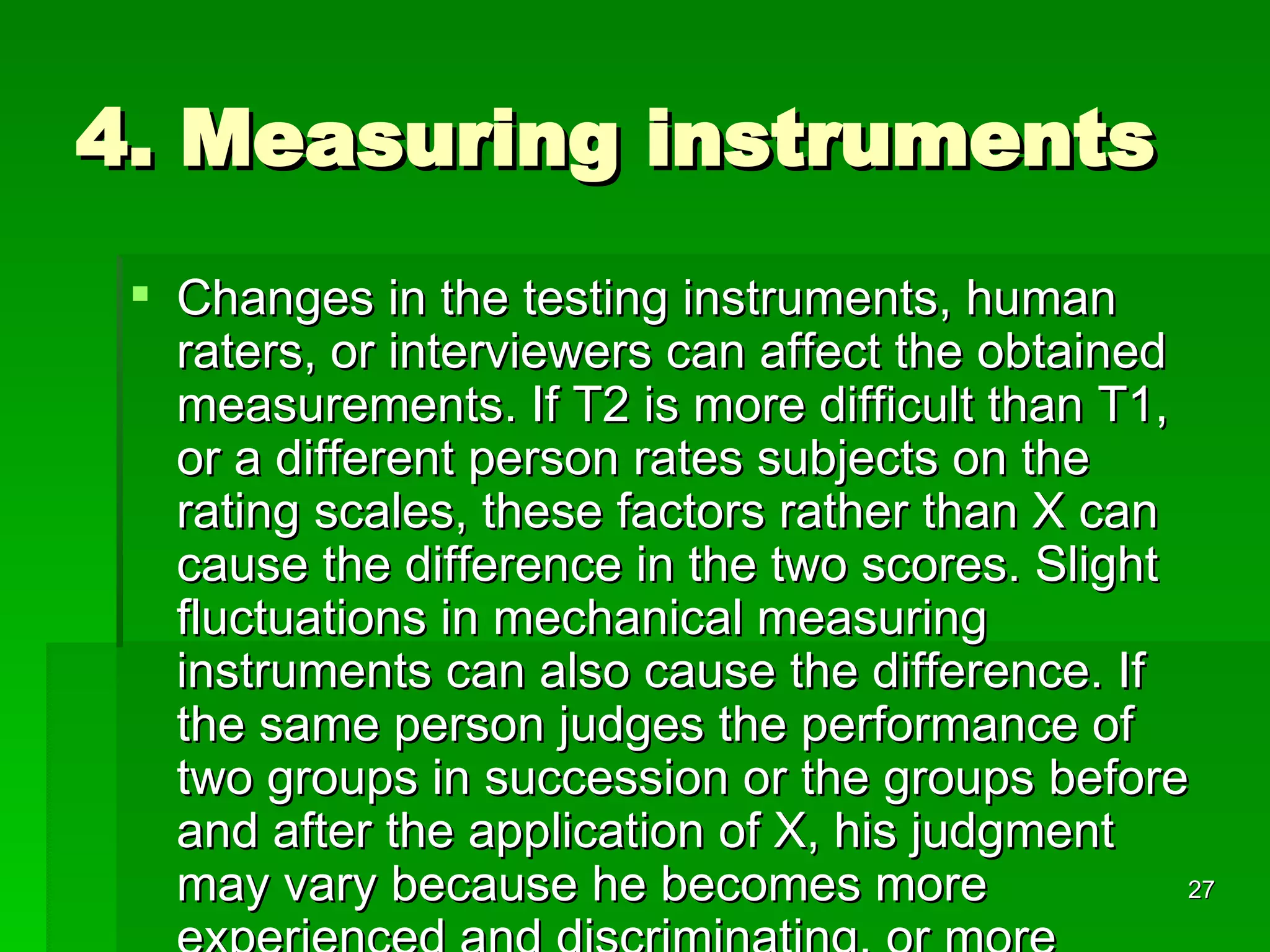 4. Measuring instruments Changes in the testing instruments, human raters, or interviewers can affect the obtained measurements. If T2 is more difficult than T1, or a different person rates subjects on the rating scales, these factors rather than X can cause the difference in the two scores. Slight fluctuations in mechanical measuring instruments can also cause the difference. If the same person judges the performance of two groups in succession or the groups before and after the application of X, his judgment may vary because he becomes more experienced and discriminating, or more fatigued and careless. 
