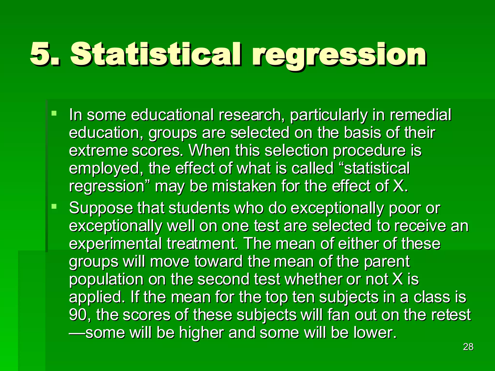 5. Statistical regression In some educational research, particularly in remedial education, groups are selected on the basis of their extreme scores. When this selection procedure is employed, the effect of what is called “statistical regression” may be mistaken for the effect of X. Suppose that students who do exceptionally poor or exceptionally well on one test are selected to receive an experimental treatment. The mean of either of these groups will move toward the mean of the parent population on the second test whether or not X is applied. If the mean for the top ten subjects in a class is 90, the scores of these subjects will fan out on the retest—some will be higher and some will be lower. 