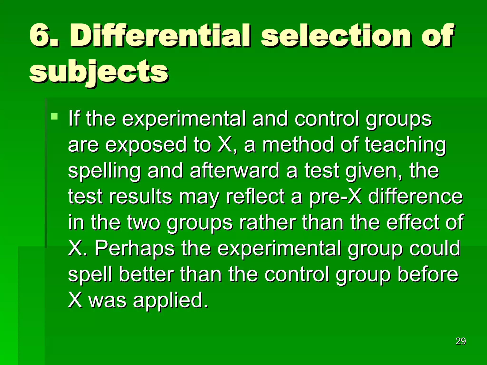 6. Differential selection of subjects If the experimental and control groups are exposed to X, a method of teaching spelling and afterward a test given, the test results may reflect a pre-X difference in the two groups rather than the effect of X. Perhaps the experimental group could spell better than the control group before X was applied. 