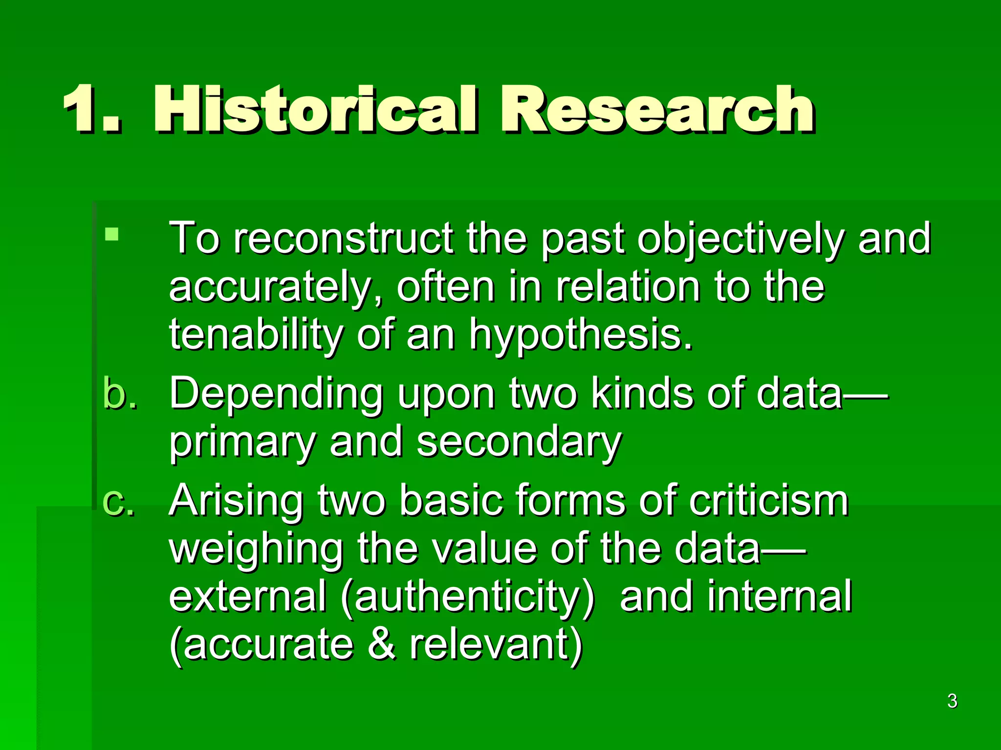 Historical Research To reconstruct the past objectively and accurately, often in relation to the tenability of an hypothesis. Depending upon two kinds of data—primary and secondary Arising two basic forms of criticism weighing the value of the data—external (authenticity)  and internal (accurate & relevant) 