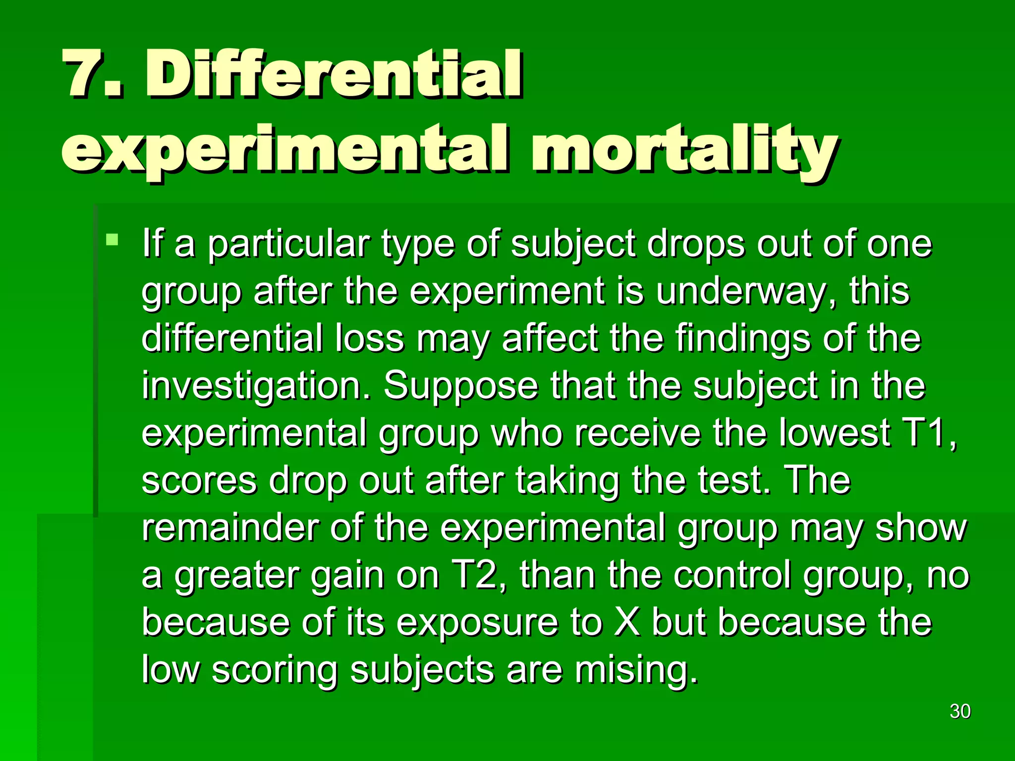 7. Differential experimental mortality If a particular type of subject drops out of one group after the experiment is underway, this differential loss may affect the findings of the investigation. Suppose that the subject in the experimental group who receive the lowest T1, scores drop out after taking the test. The remainder of the experimental group may show a greater gain on T2, than the control group, no because of its exposure to X but because the low scoring subjects are mising. 