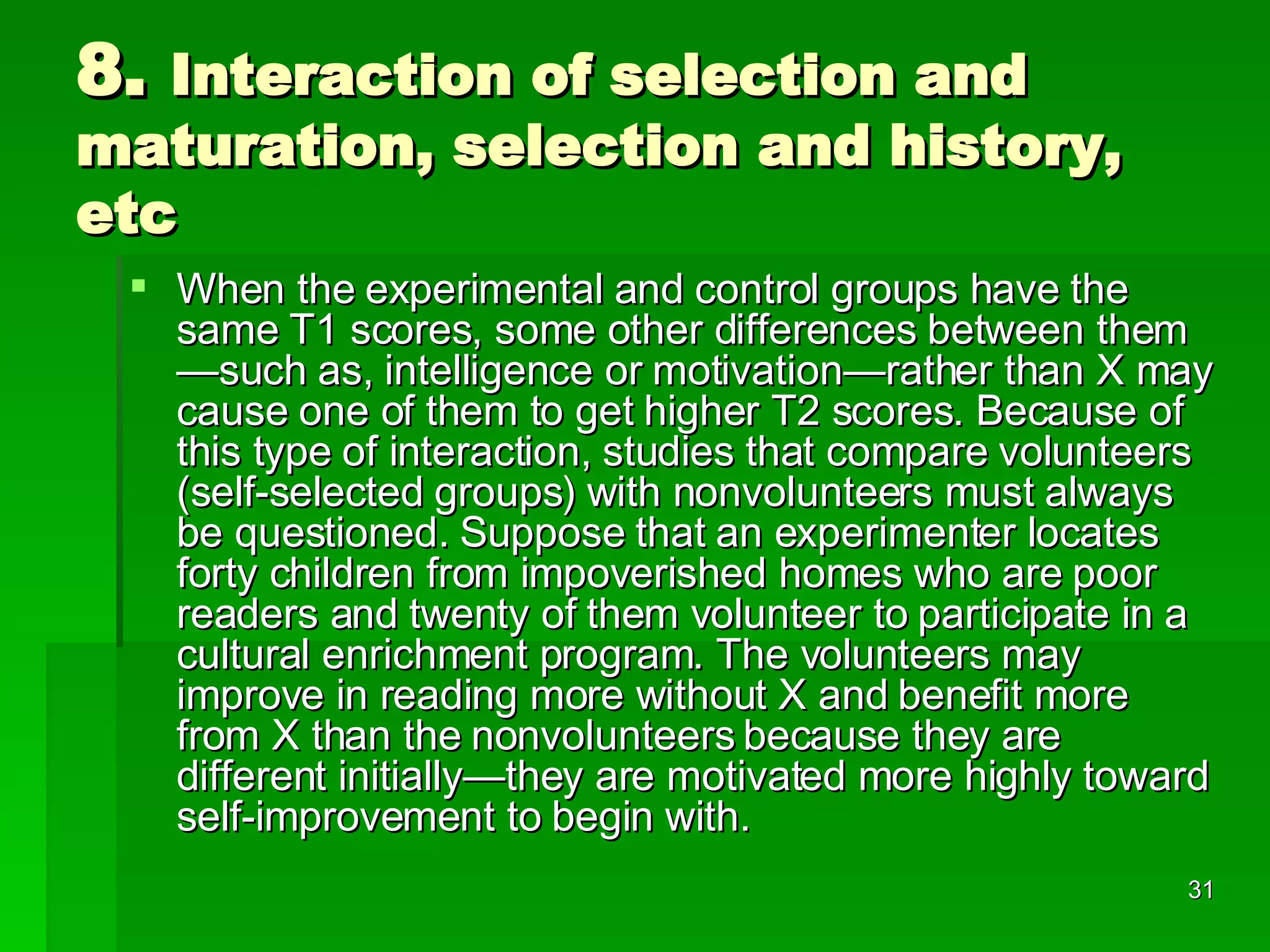 8.  Interaction of selection and maturation, selection and history, etc When the experimental and control groups have the same T1 scores, some other differences between them—such as, intelligence or motivation—rather than X may cause one of them to get higher T2 scores. Because of this type of interaction, studies that compare volunteers (self-selected groups) with nonvolunteers must always be questioned. Suppose that an experimenter locates forty children from impoverished homes who are poor readers and twenty of them volunteer to participate in a cultural enrichment program. The volunteers may improve in reading more without X and benefit more from X than the nonvolunteers because they are different initially—they are motivated more highly toward self-improvement to begin with.  