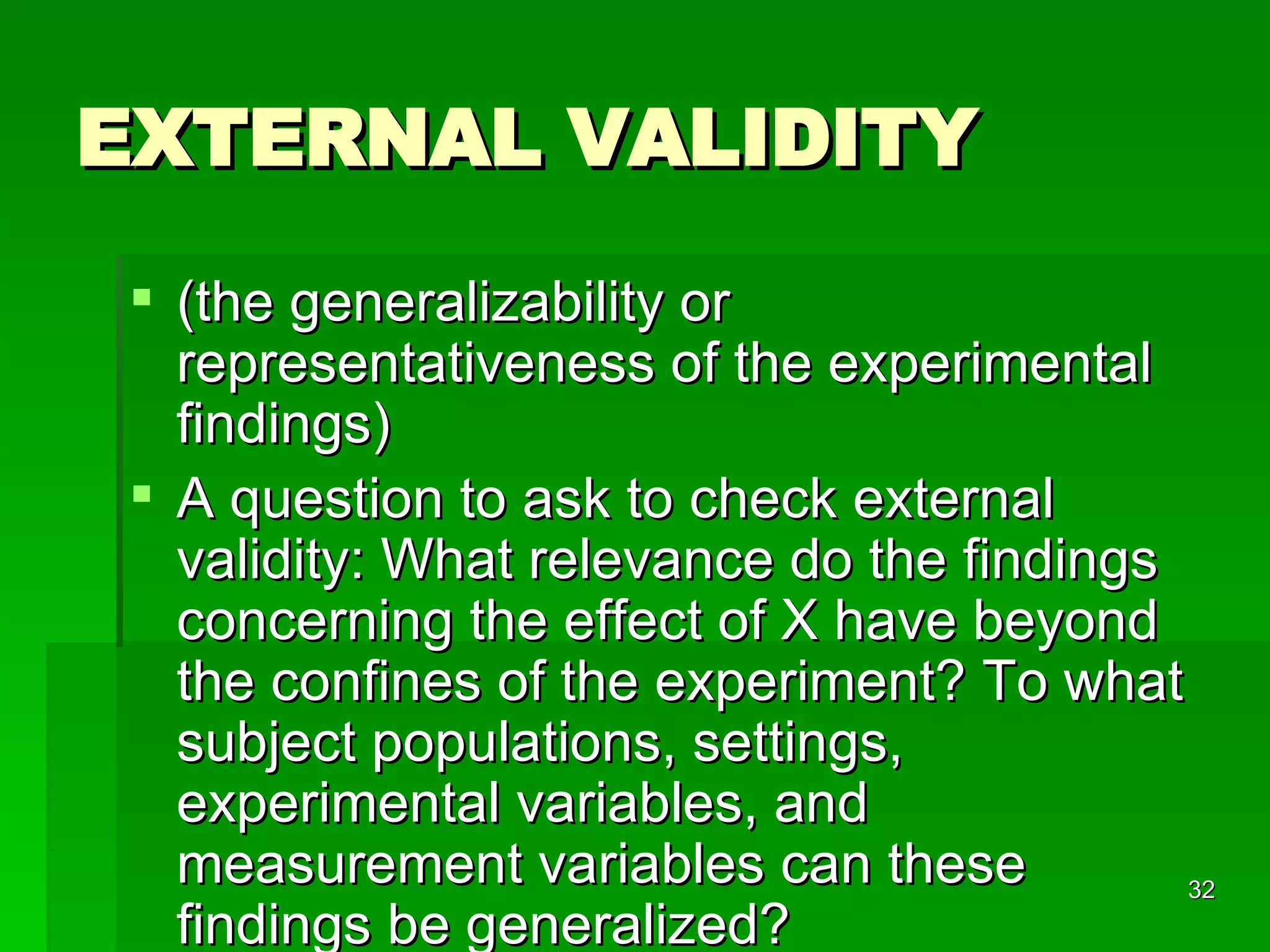EXTERNAL VALIDITY  (the generalizability or representativeness of the experimental findings) A question to ask to check external validity: What relevance do the findings concerning the effect of X have beyond the confines of the experiment? To what subject populations, settings, experimental variables, and measurement variables can these findings be generalized?  