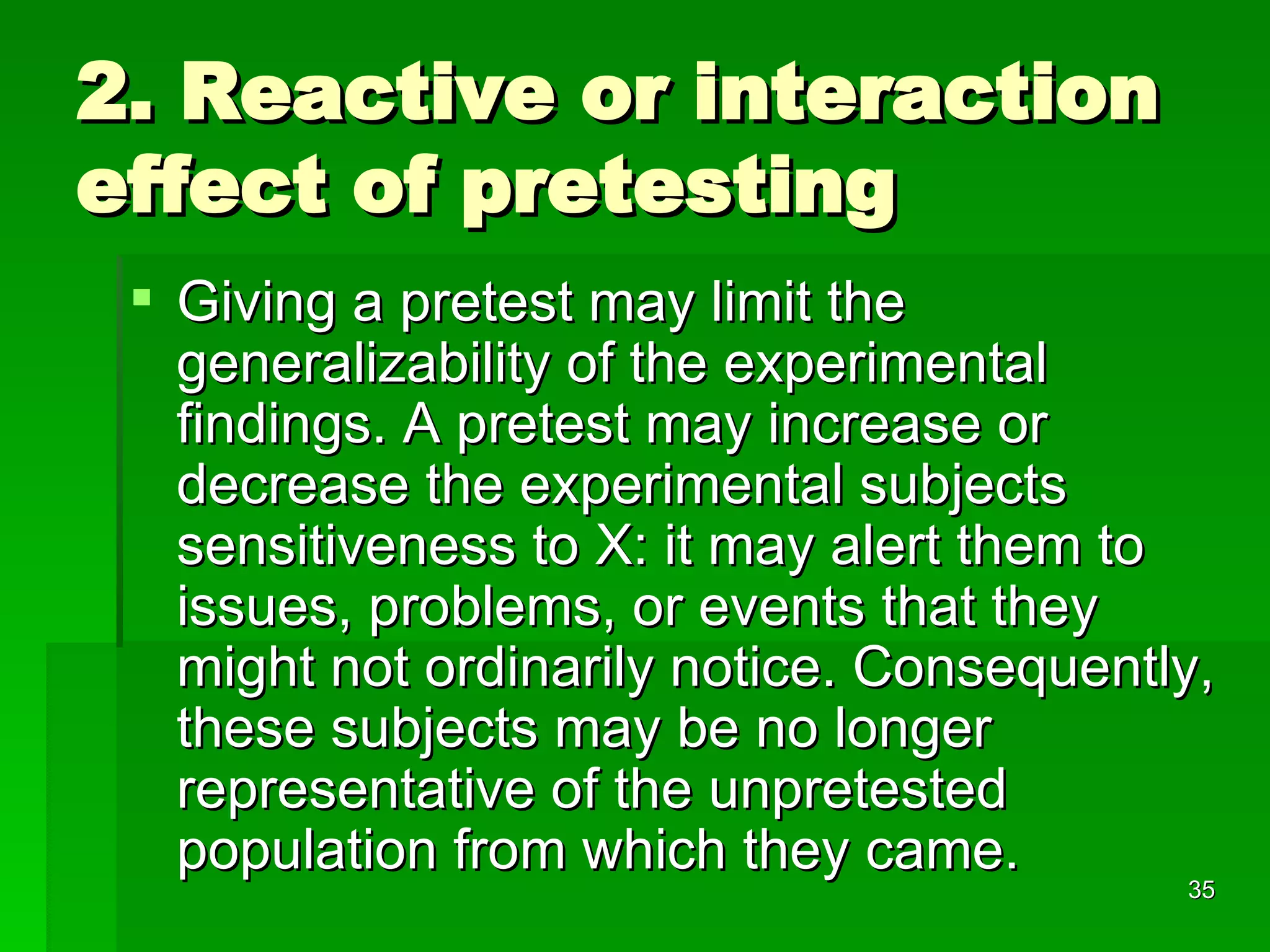 2. Reactive or interaction effect of pretesting Giving a pretest may limit the generalizability of the experimental findings. A pretest may increase or decrease the experimental subjects sensitiveness to X: it may alert them to issues, problems, or events that they might not ordinarily notice. Consequently, these subjects may be no longer representative of the unpretested population from which they came.  