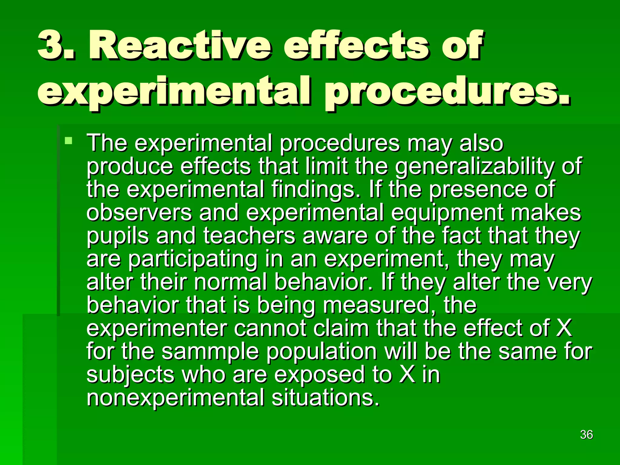 3. Reactive effects of experimental procedures. The experimental procedures may also produce effects that limit the generalizability of the experimental findings. If the presence of observers and experimental equipment makes pupils and teachers aware of the fact that they are participating in an experiment, they may alter their normal behavior. If they alter the very behavior that is being measured, the experimenter cannot claim that the effect of X for the sammple population will be the same for subjects who are exposed to X in nonexperimental situations.  