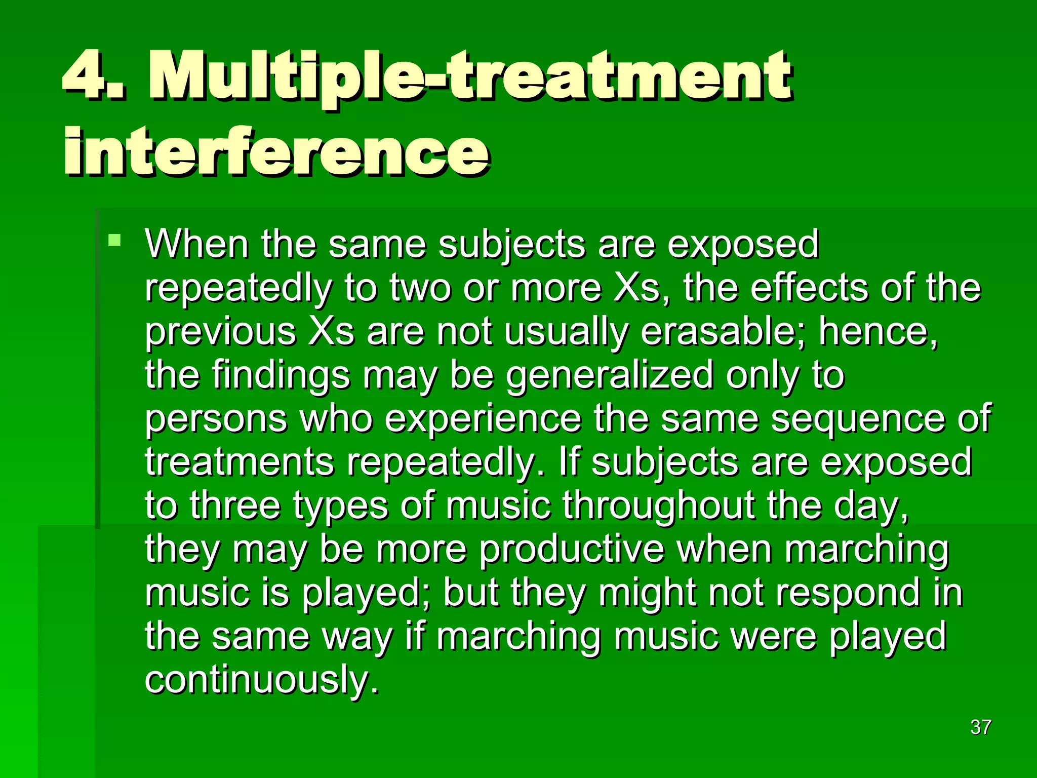 4. Multiple-treatment interference When the same subjects are exposed repeatedly to two or more Xs, the effects of the previous Xs are not usually erasable; hence, the findings may be generalized only to persons who experience the same sequence of treatments repeatedly. If subjects are exposed to three types of music throughout the day, they may be more productive when marching music is played; but they might not respond in the same way if marching music were played continuously.  