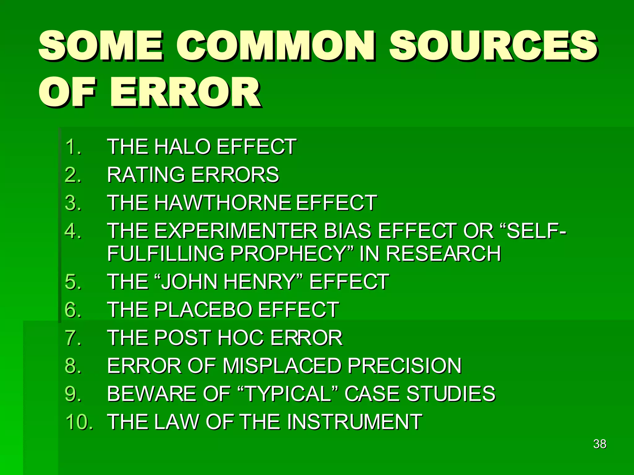 SOME COMMON SOURCES OF ERROR THE HALO EFFECT RATING ERRORS THE HAWTHORNE EFFECT THE EXPERIMENTER BIAS EFFECT OR “SELF-FULFILLING PROPHECY” IN RESEARCH THE “JOHN HENRY” EFFECT THE PLACEBO EFFECT THE POST HOC ERROR ERROR OF MISPLACED PRECISION BEWARE OF “TYPICAL” CASE STUDIES THE LAW OF THE INSTRUMENT 