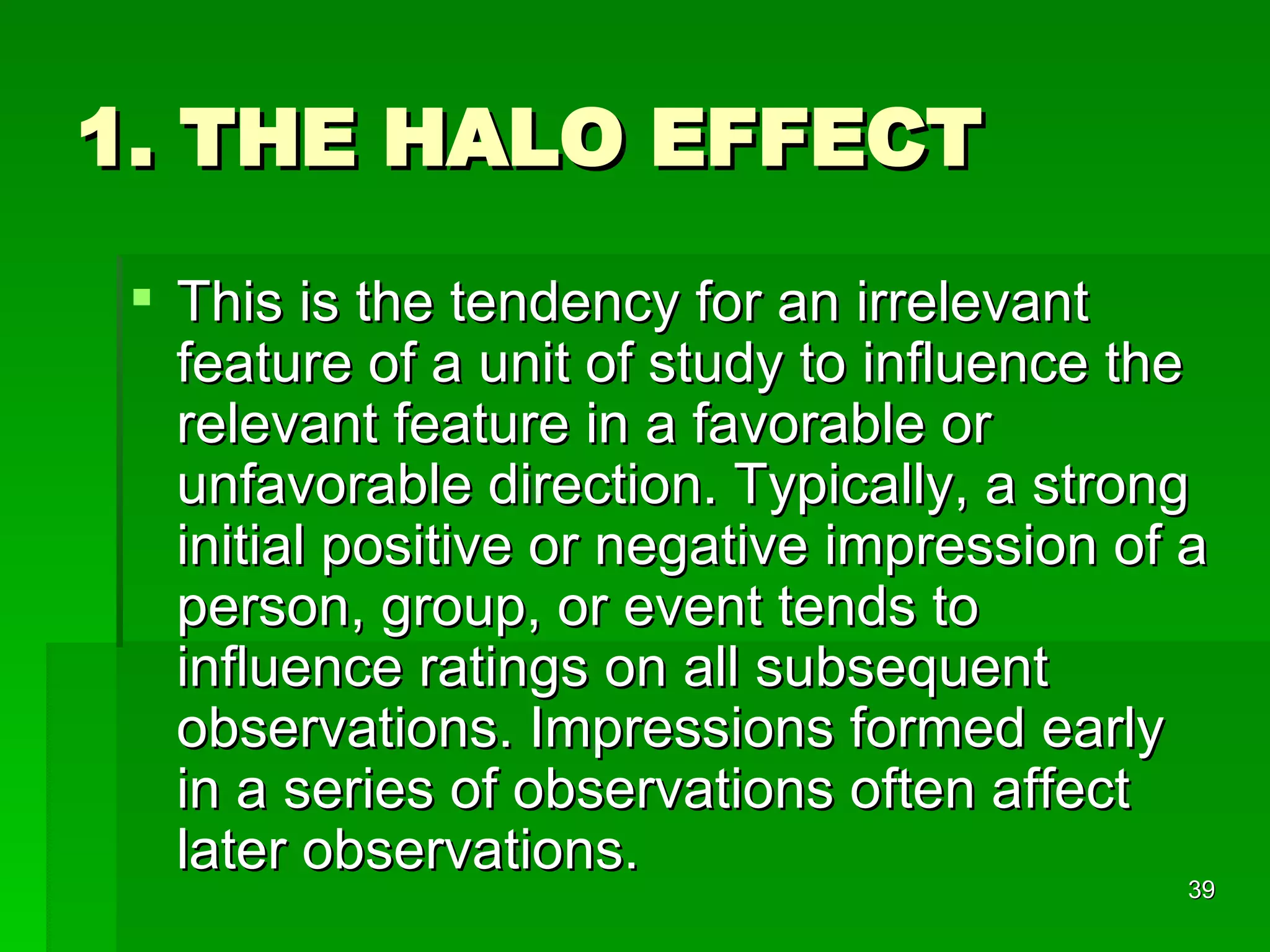 1. THE HALO EFFECT This is the tendency for an irrelevant feature of a unit of study to influence the relevant feature in a favorable or unfavorable direction. Typically, a strong initial positive or negative impression of a person, group, or event tends to influence ratings on all subsequent observations. Impressions formed early in a series of observations often affect later observations. 