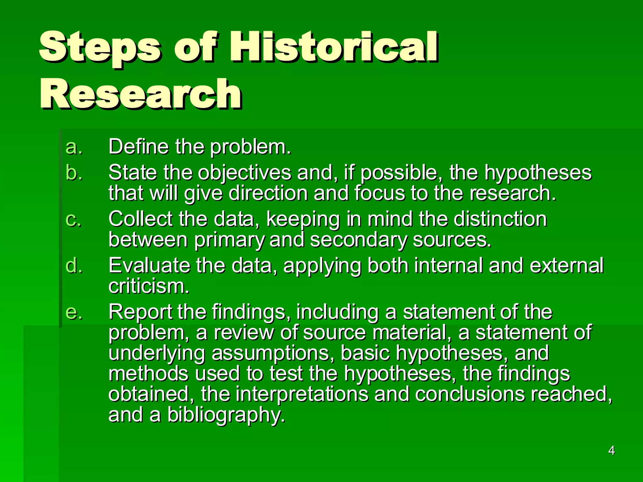Steps of Historical Research Define the problem. State the objectives and, if possible, the hypotheses that will give direction and focus to the research. Collect the data, keeping in mind the distinction between primary and secondary sources.  Evaluate the data, applying both internal and external criticism. Report the findings, including a statement of the problem, a review of source material, a statement of underlying assumptions, basic hypotheses, and methods used to test the hypotheses, the findings obtained, the interpretations and conclusions reached, and a bibliography. 