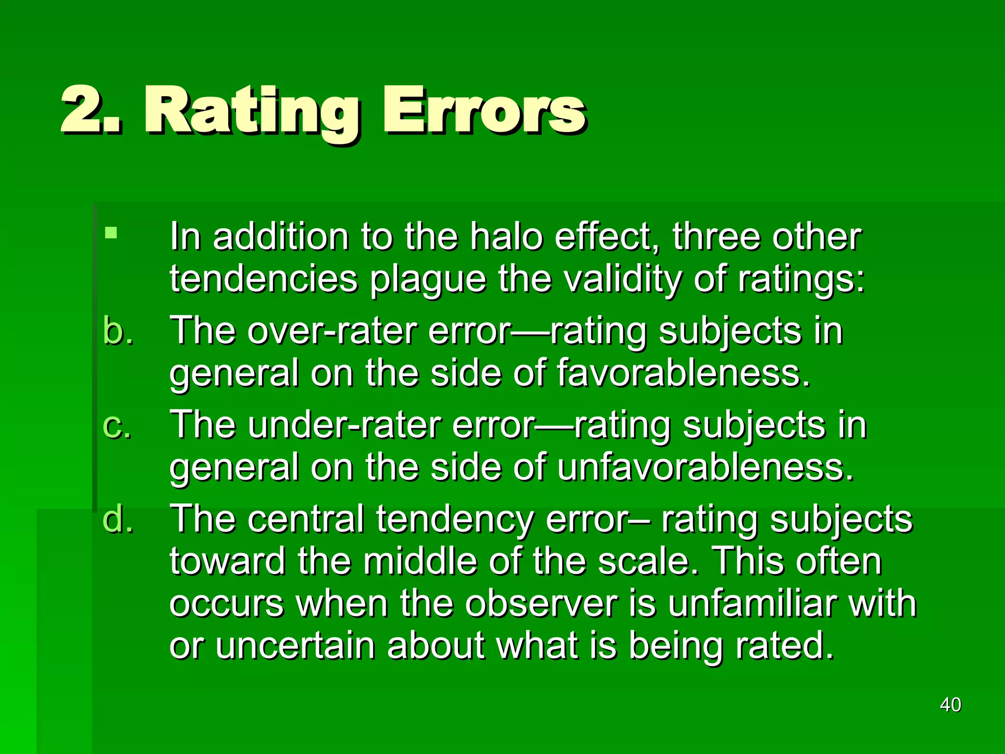 2. Rating Errors In addition to the halo effect, three other tendencies plague the validity of ratings: The over-rater error—rating subjects in general on the side of favorableness. The under-rater error—rating subjects in general on the side of unfavorableness. The central tendency error– rating subjects toward the middle of the scale. This often occurs when the observer is unfamiliar with or uncertain about what is being rated.  