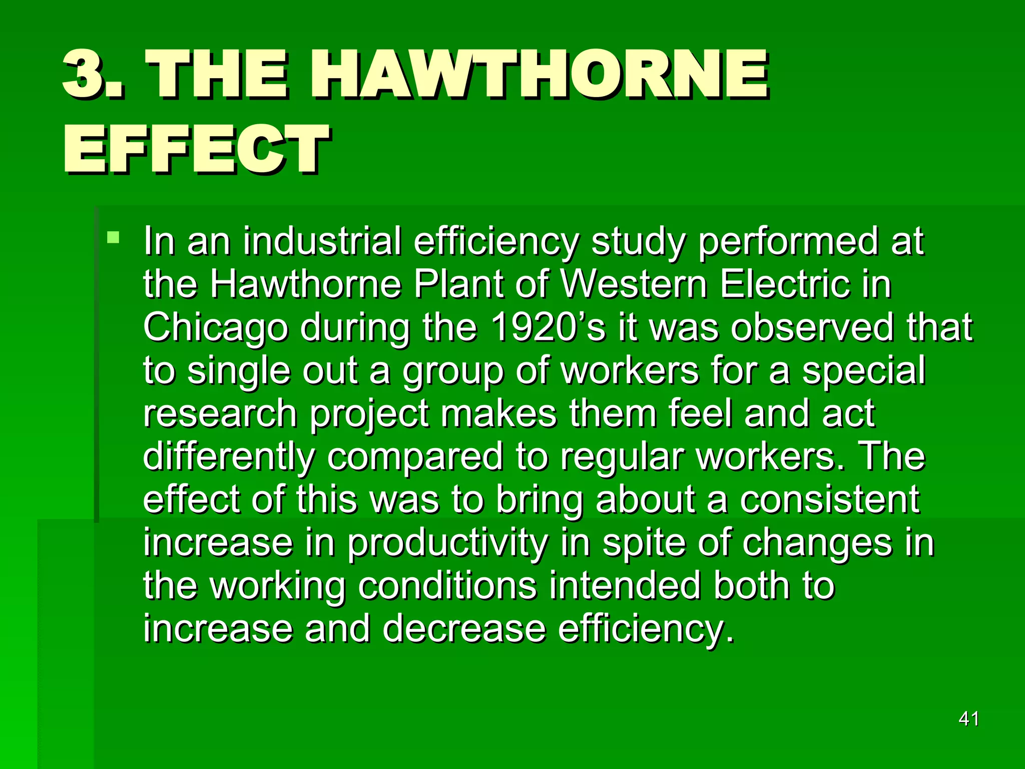 3. THE HAWTHORNE EFFECT In an industrial efficiency study performed at the Hawthorne Plant of Western Electric in Chicago during the 1920’s it was observed that to single out a group of workers for a special research project makes them feel and act differently compared to regular workers. The effect of this was to bring about a consistent increase in productivity in spite of changes in the working conditions intended both to increase and decrease efficiency. 