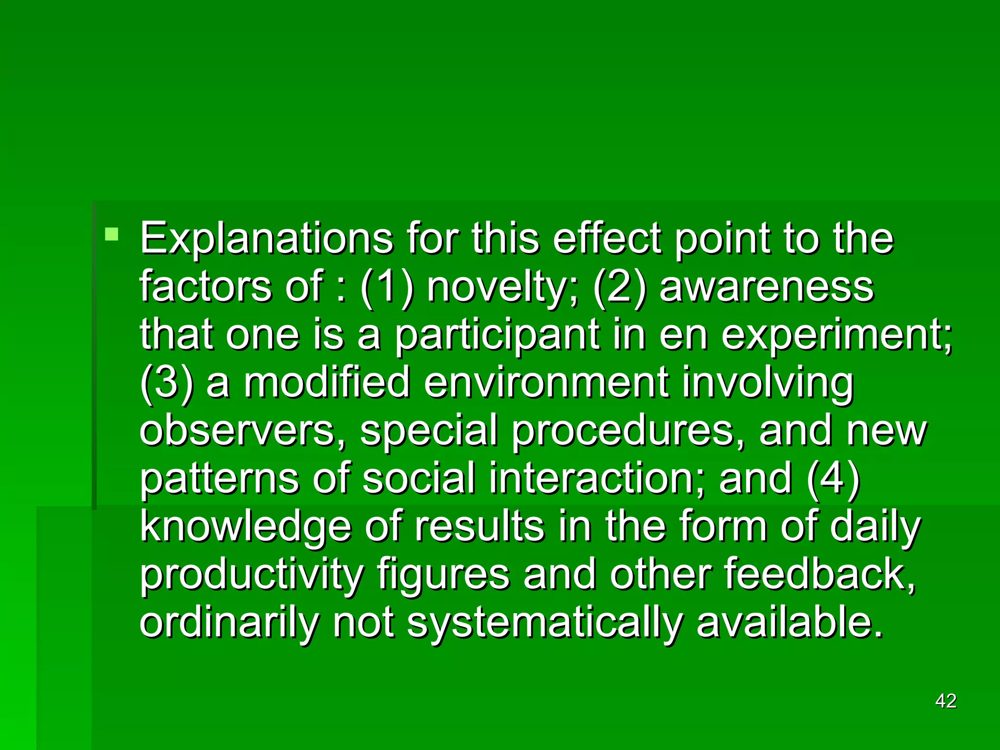 Explanations for this effect point to the factors of : (1) novelty; (2) awareness that one is a participant in en experiment; (3) a modified environment involving observers, special procedures, and new patterns of social interaction; and (4) knowledge of results in the form of daily productivity figures and other feedback, ordinarily not systematically available. 