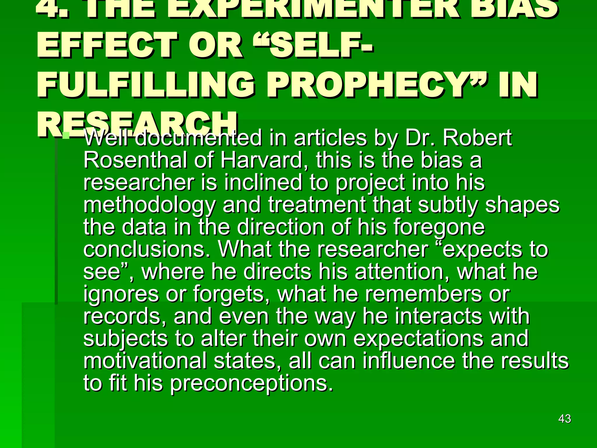 4. THE EXPERIMENTER BIAS EFFECT OR “SELF-FULFILLING PROPHECY” IN RESEARCH Well documented in articles by Dr. Robert Rosenthal of Harvard, this is the bias a researcher is inclined to project into his methodology and treatment that subtly shapes the data in the direction of his foregone conclusions. What the researcher “expects to see”, where he directs his attention, what he ignores or forgets, what he remembers or records, and even the way he interacts with subjects to alter their own expectations and motivational states, all can influence the results to fit his preconceptions. 
