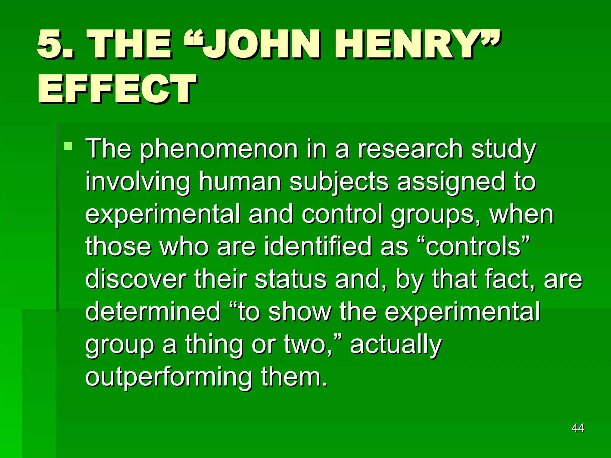5. THE “JOHN HENRY” EFFECT The phenomenon in a research study involving human subjects assigned to experimental and control groups, when those who are identified as “controls” discover their status and, by that fact, are determined “to show the experimental group a thing or two,” actually outperforming them.  
