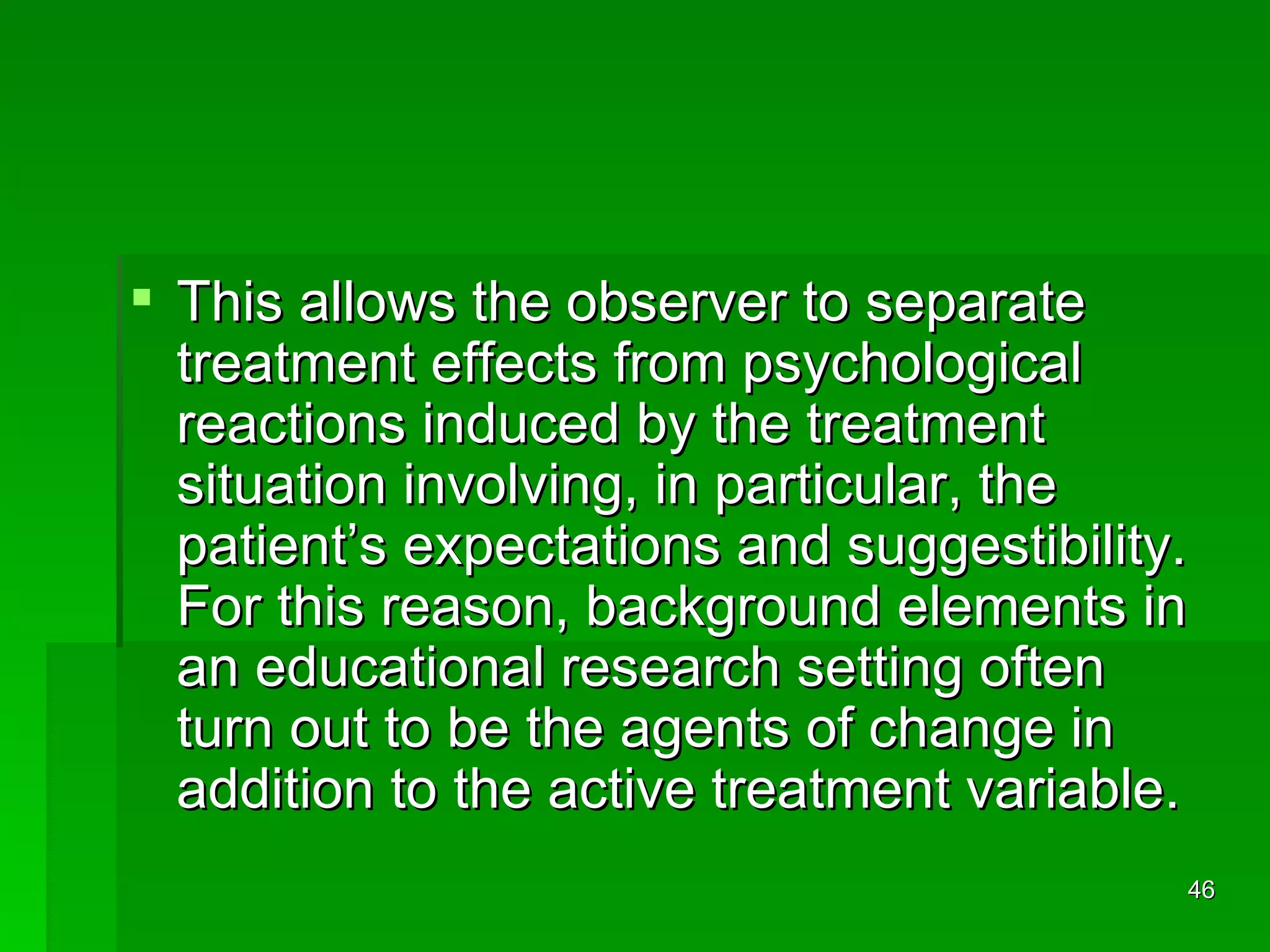 This allows the observer to separate treatment effects from psychological reactions induced by the treatment situation involving, in particular, the patient’s expectations and suggestibility. For this reason, background elements in an educational research setting often turn out to be the agents of change in addition to the active treatment variable.  