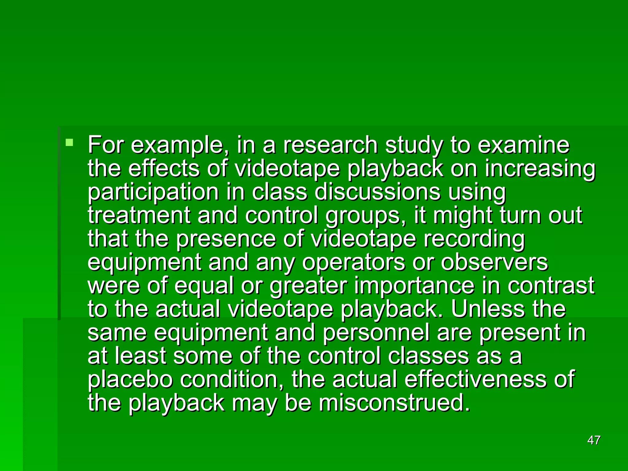 For example, in a research study to examine the effects of videotape playback on increasing participation in class discussions using treatment and control groups, it might turn out that the presence of videotape recording equipment and any operators or observers were of equal or greater importance in contrast to the actual videotape playback. Unless the same equipment and personnel are present in at least some of the control classes as a placebo condition, the actual effectiveness of the playback may be misconstrued. 