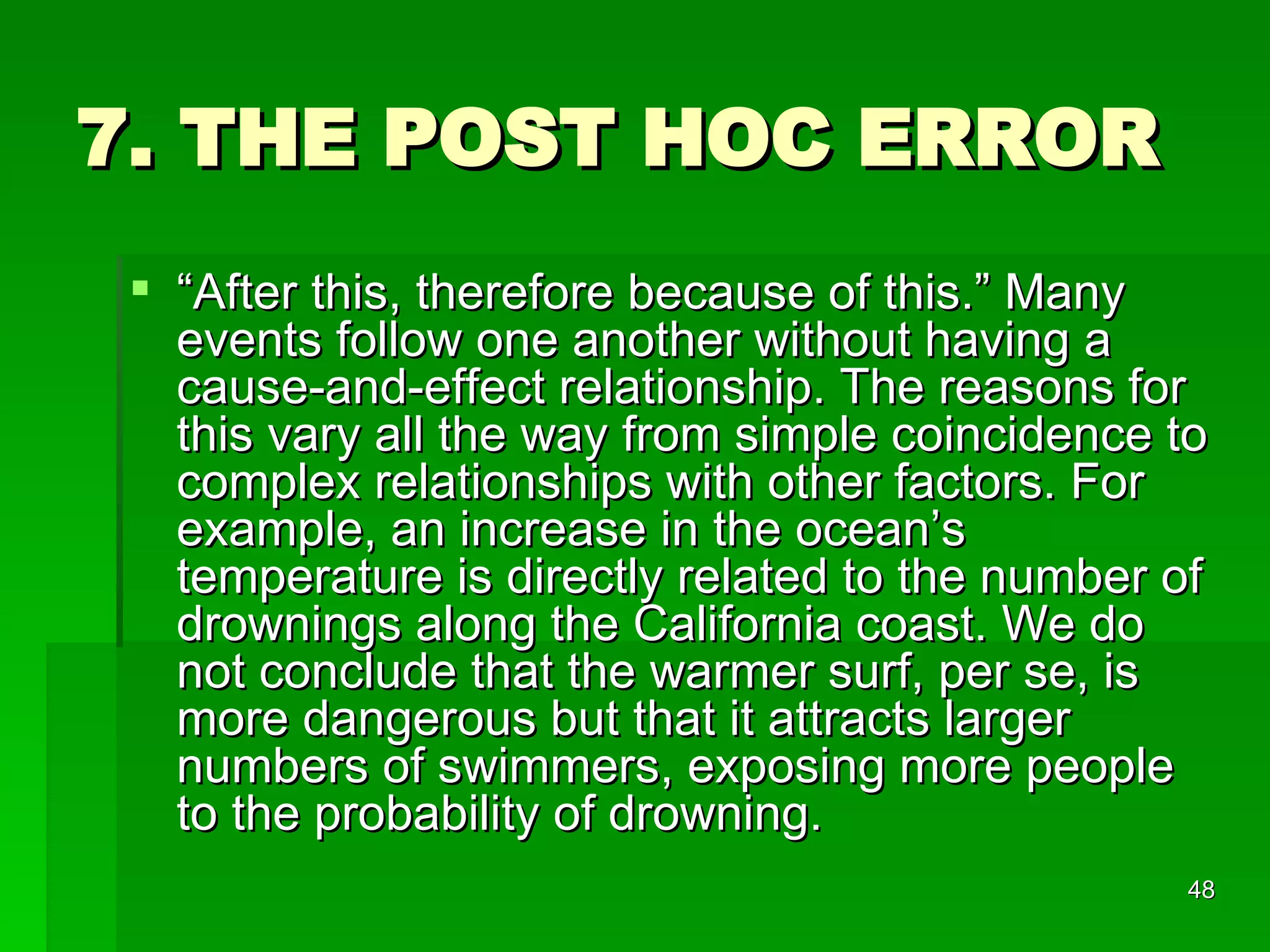 7. THE POST HOC ERROR “ After this, therefore because of this.” Many events follow one another without having a cause-and-effect relationship. The reasons for this vary all the way from simple coincidence to complex relationships with other factors. For example, an increase in the ocean’s temperature is directly related to the number of drownings along the California coast. We do not conclude that the warmer surf, per se, is more dangerous but that it attracts larger numbers of swimmers, exposing more people to the probability of drowning. 