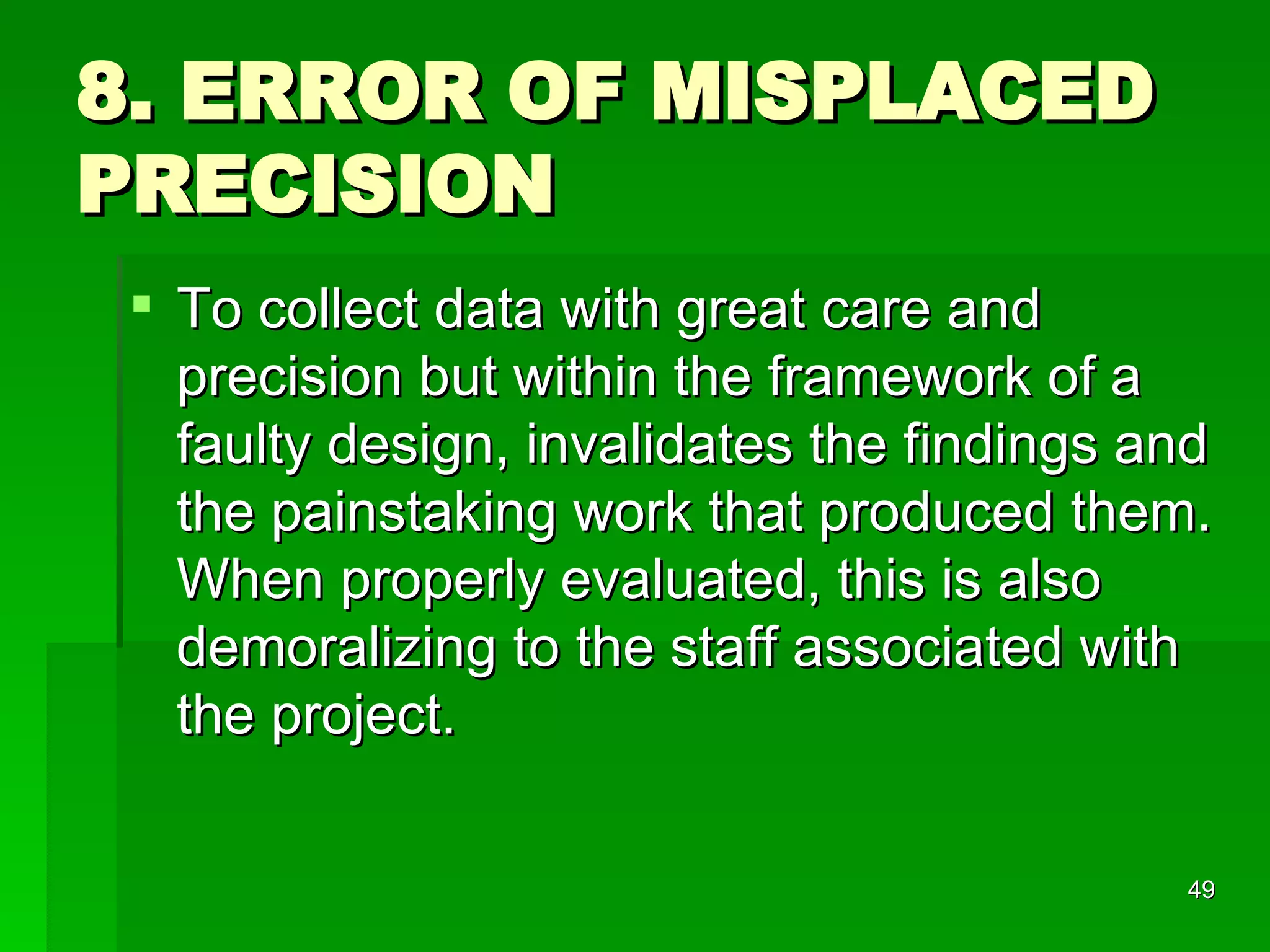 8. ERROR OF MISPLACED PRECISION To collect data with great care and precision but within the framework of a faulty design, invalidates the findings and the painstaking work that produced them. When properly evaluated, this is also demoralizing to the staff associated with the project.  