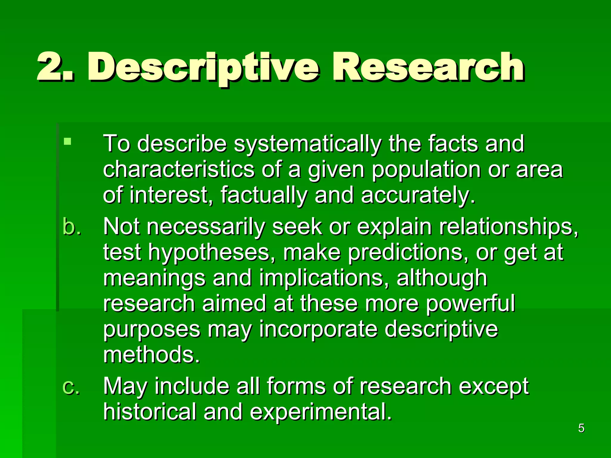 2. Descriptive Research To describe systematically the facts and characteristics of a given population or area of interest, factually and accurately. Not necessarily seek or explain relationships, test hypotheses, make predictions, or get at meanings and implications, although research aimed at these more powerful purposes may incorporate descriptive methods.  May include all forms of research except historical and experimental. 