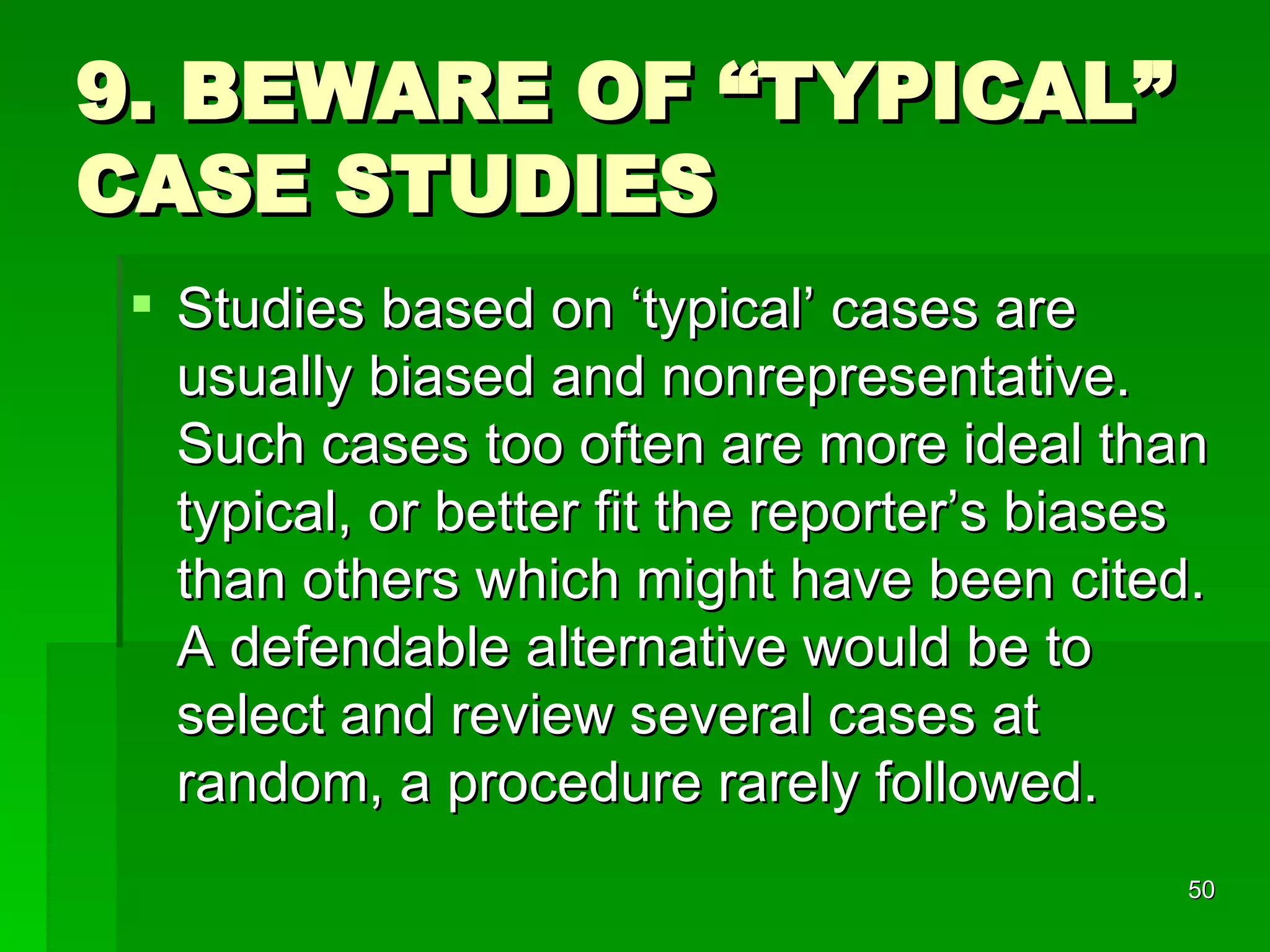 9. BEWARE OF “TYPICAL” CASE STUDIES Studies based on ‘typical’ cases are usually biased and nonrepresentative. Such cases too often are more ideal than typical, or better fit the reporter’s biases than others which might have been cited. A defendable alternative would be to select and review several cases at random, a procedure rarely followed. 