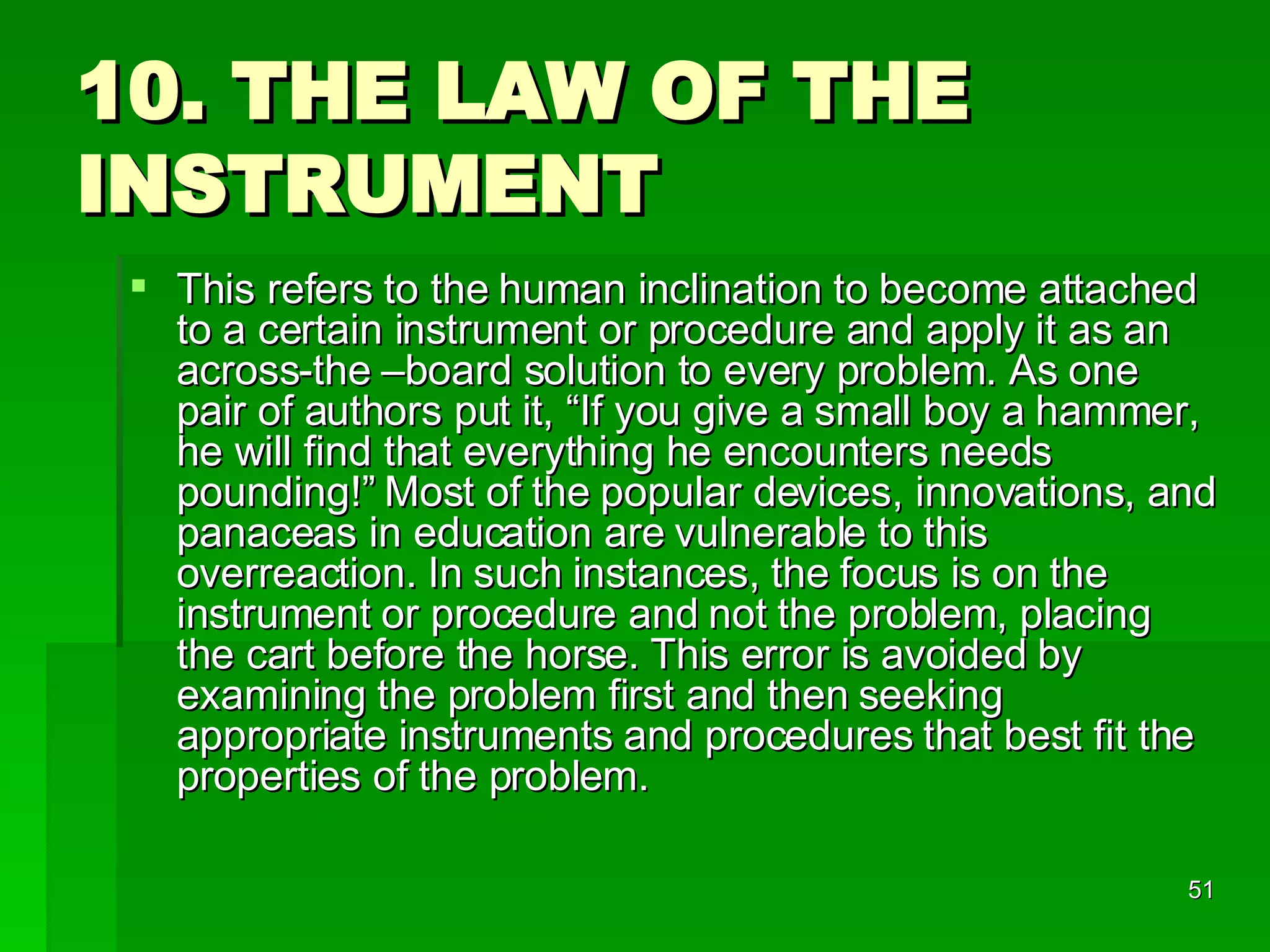 10. THE LAW OF THE INSTRUMENT This refers to the human inclination to become attached to a certain instrument or procedure and apply it as an across-the –board solution to every problem. As one pair of authors put it, “If you give a small boy a hammer, he will find that everything he encounters needs pounding!” Most of the popular devices, innovations, and panaceas in education are vulnerable to this overreaction. In such instances, the focus is on the instrument or procedure and not the problem, placing the cart before the horse. This error is avoided by examining the problem first and then seeking appropriate instruments and procedures that best fit the properties of the problem. 