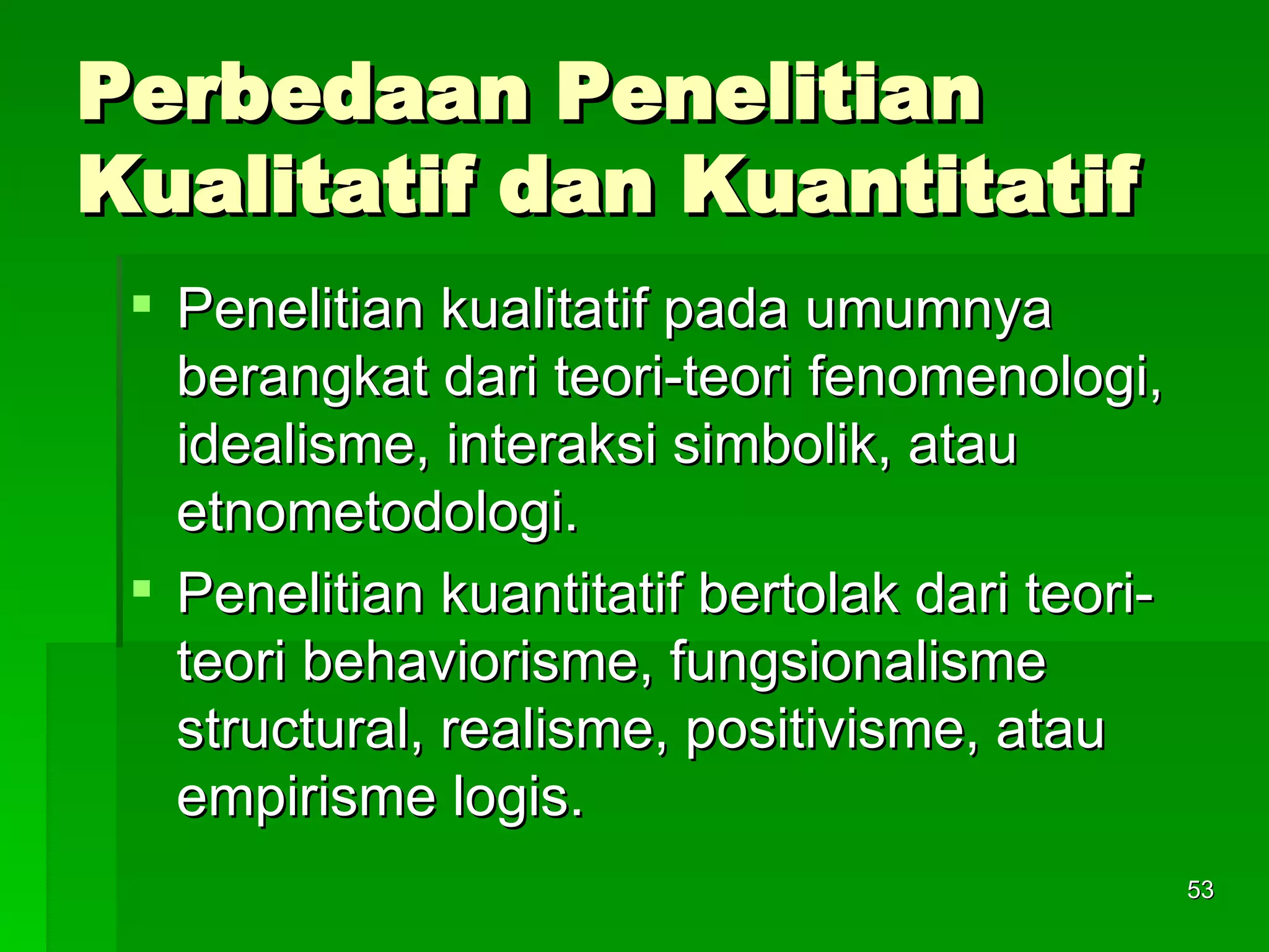 Perbedaan Penelitian Kualitatif dan Kuantitatif Penelitian kualitatif pada umumnya berangkat dari teori-teori fenomenologi, idealisme, interaksi simbolik, atau etnometodologi. Penelitian kuantitatif bertolak dari teori-teori behaviorisme, fungsionalisme structural, realisme, positivisme, atau empirisme logis.  