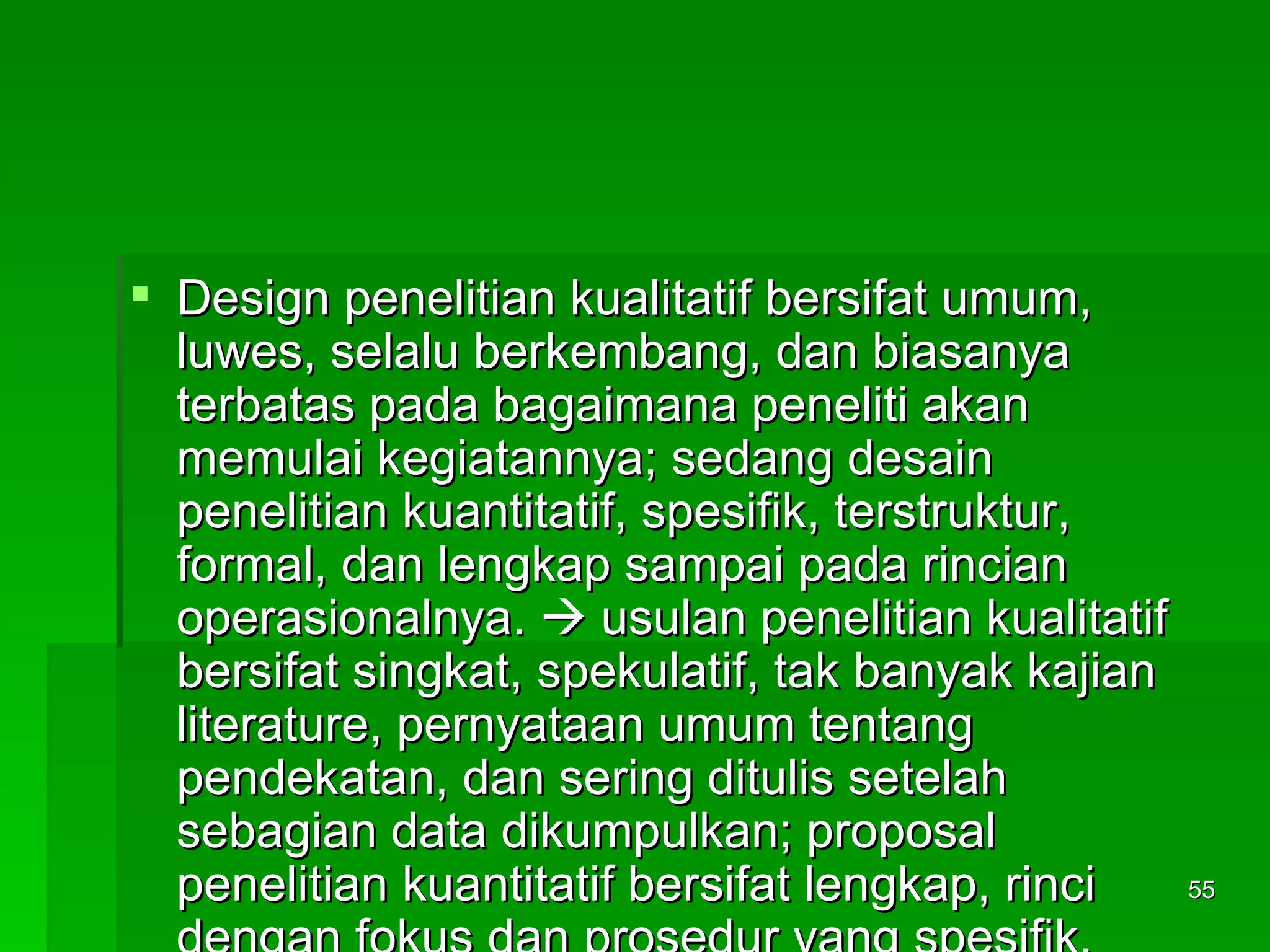 Design penelitian kualitatif bersifat umum, luwes, selalu berkembang, dan biasanya terbatas pada bagaimana peneliti akan memulai kegiatannya; sedang desain penelitian kuantitatif, spesifik, terstruktur, formal, dan lengkap sampai pada rincian operasionalnya.    usulan penelitian kualitatif bersifat singkat, spekulatif, tak banyak kajian literature, pernyataan umum tentang pendekatan, dan sering ditulis setelah sebagian data dikumpulkan; proposal penelitian kuantitatif bersifat lengkap, rinci dengan fokus dan prosedur yang spesifik, kajian literatur lengkap, hipotesis dirumuskan secara jelas, dan ditulis sebelum data dikumpulkan. 
