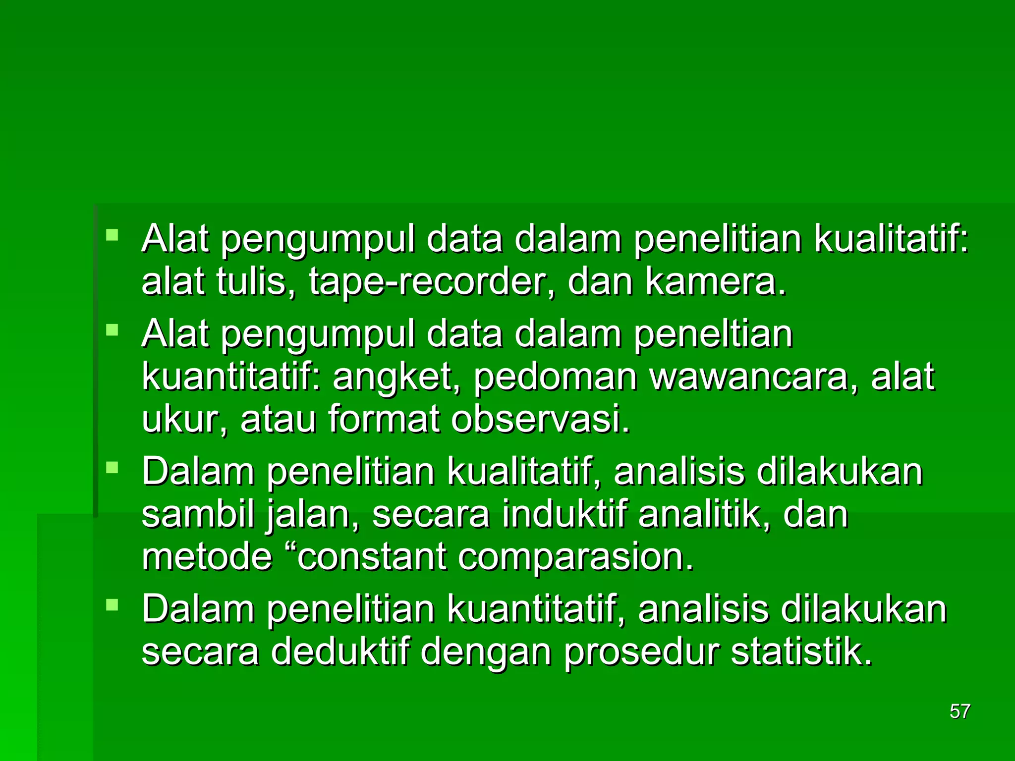 Alat pengumpul data dalam penelitian kualitatif: alat tulis, tape-recorder, dan kamera. Alat pengumpul data dalam peneltian kuantitatif: angket, pedoman wawancara, alat ukur, atau format observasi.  Dalam penelitian kualitatif, analisis dilakukan sambil jalan, secara induktif analitik, dan metode “constant comparasion. Dalam penelitian kuantitatif, analisis dilakukan secara deduktif dengan prosedur statistik. 