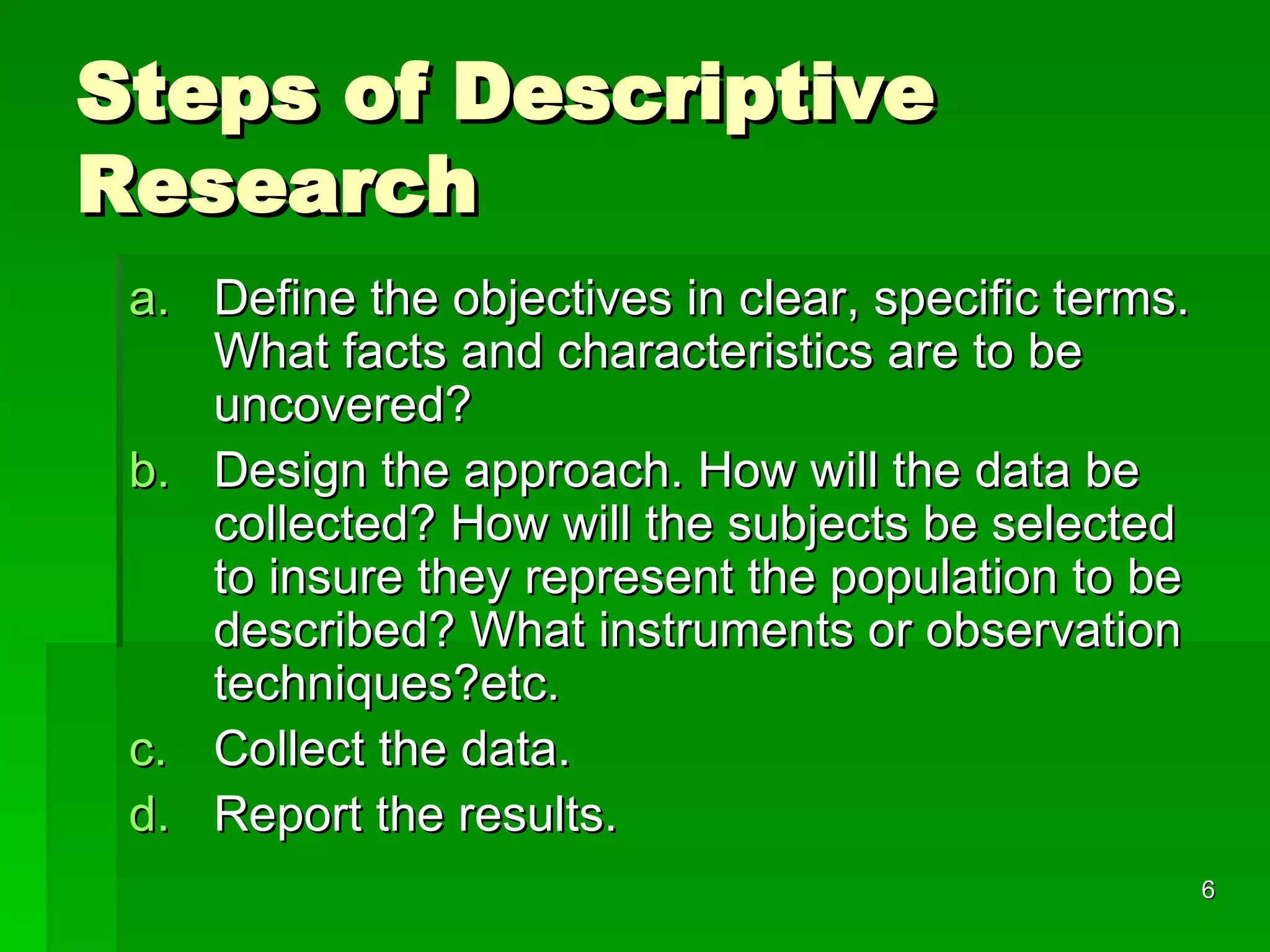 Steps of Descriptive Research Define the objectives in clear, specific terms. What facts and characteristics are to be uncovered? Design the approach. How will the data be collected? How will the subjects be selected to insure they represent the population to be described? What instruments or observation techniques?etc. Collect the data. Report the results. 