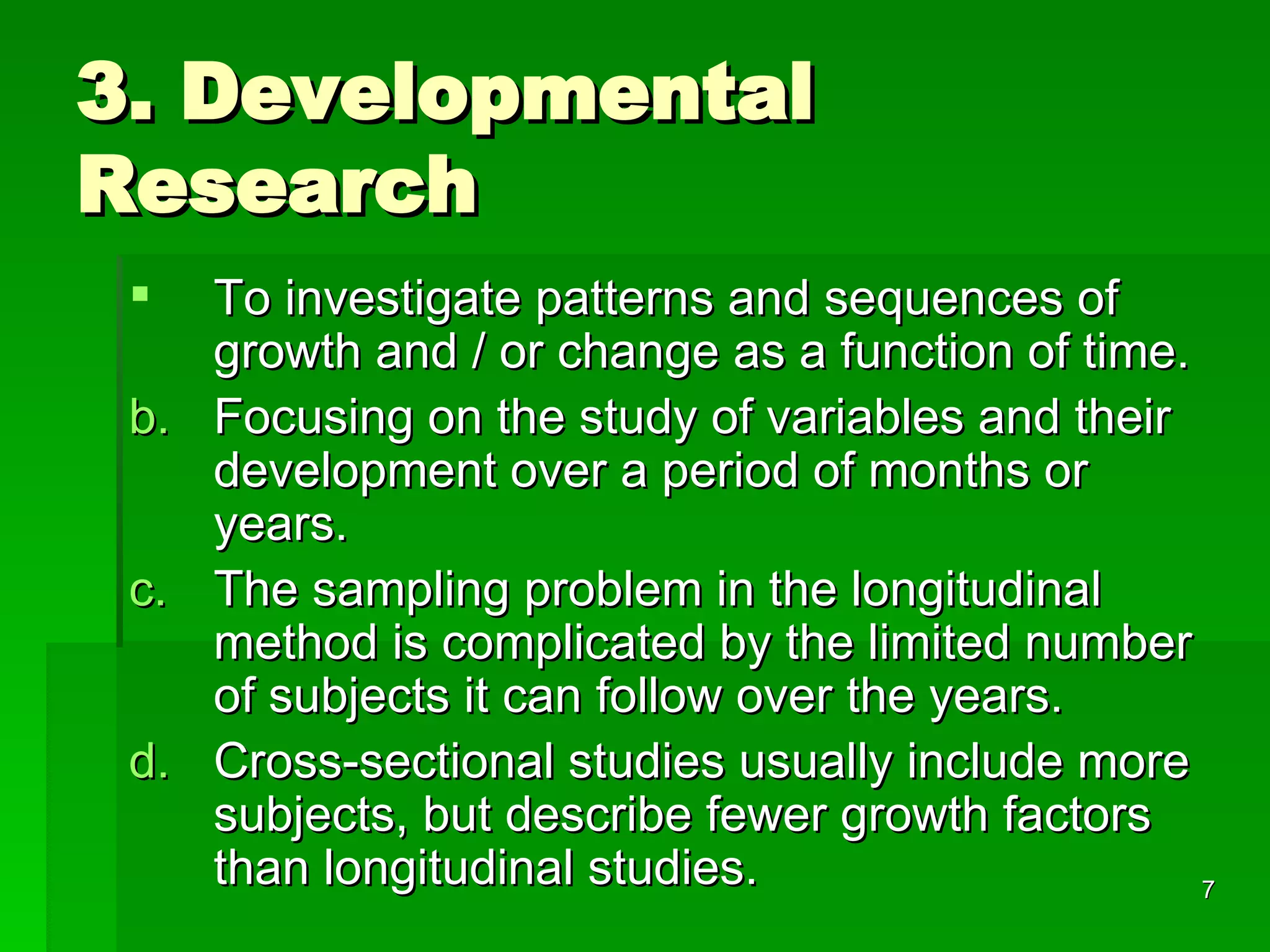 3. Developmental Research To investigate patterns and sequences of growth and / or change as a function of time. Focusing on the study of variables and their development over a period of months or years.  The sampling problem in the longitudinal method is complicated by the limited number of subjects it can follow over the years. Cross-sectional studies usually include more subjects, but describe fewer growth factors than longitudinal studies. 