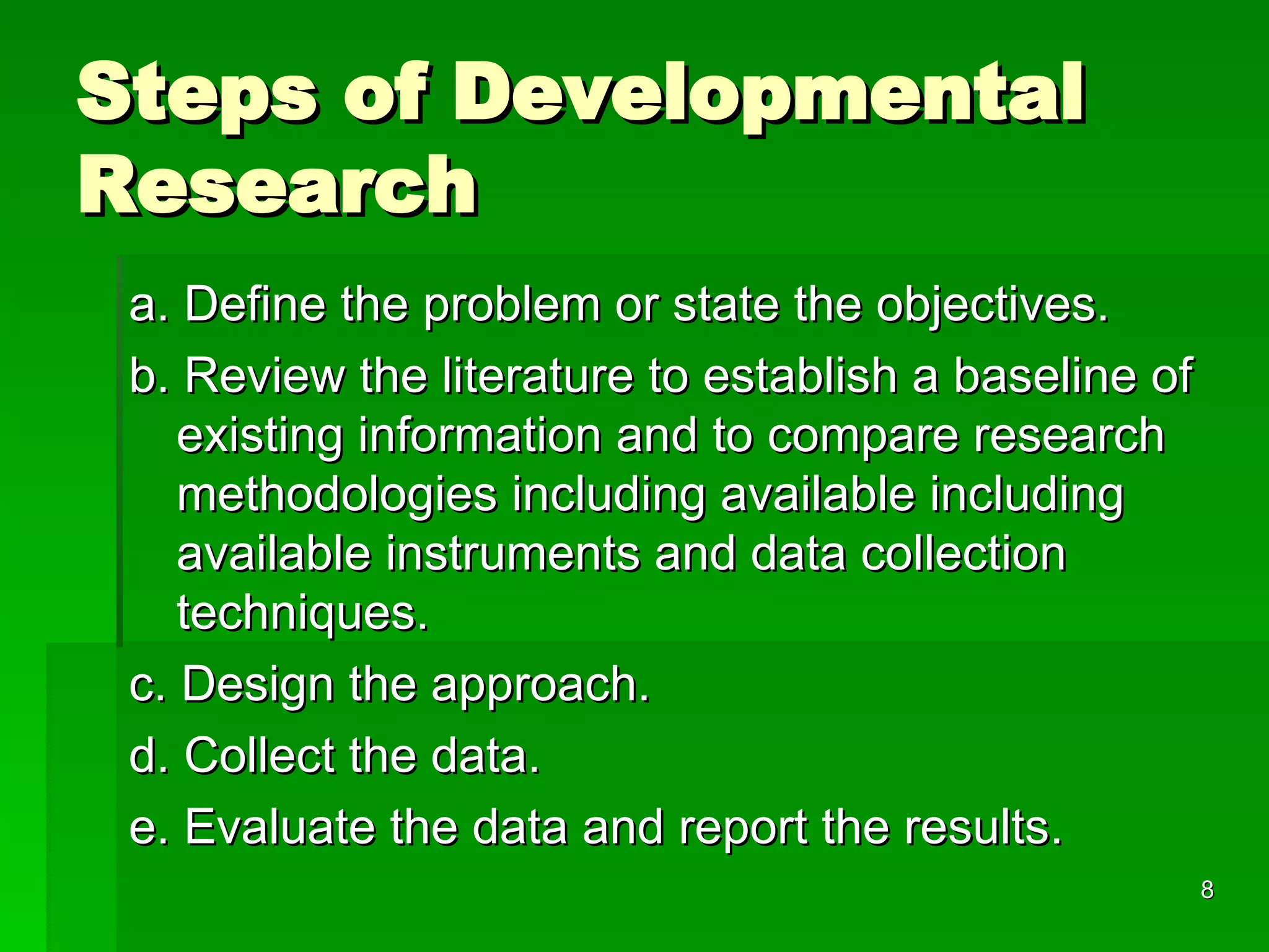 Steps of Developmental Research a. Define the problem or state the objectives. b. Review the literature to establish a baseline of existing information and to compare research methodologies including available including available instruments and data collection techniques. c. Design the approach. d. Collect the data. e. Evaluate the data and report the results. 