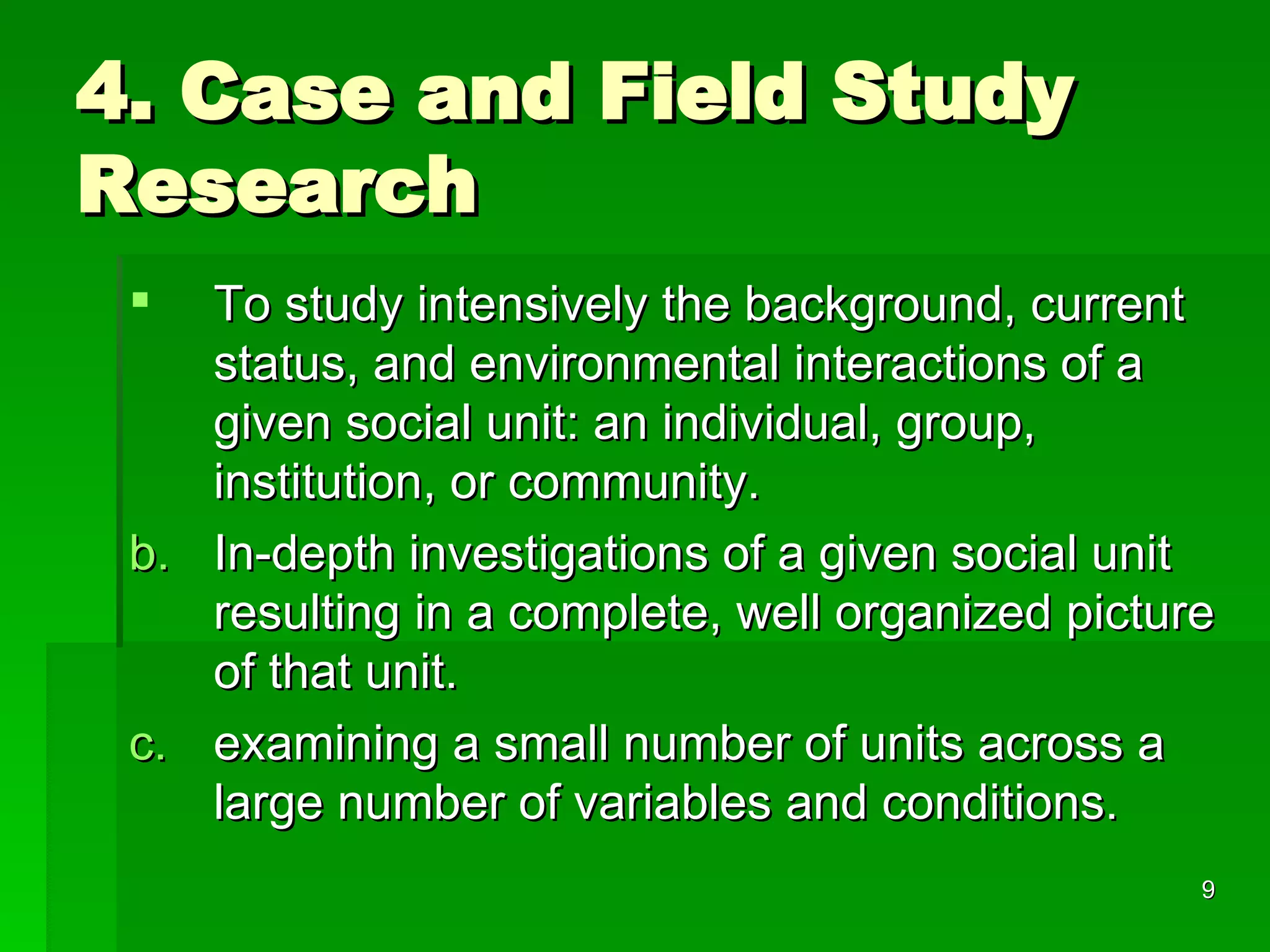 4. Case and Field Study Research To study intensively the background, current status, and environmental interactions of a given social unit: an individual, group, institution, or community. In-depth investigations of a given social unit resulting in a complete, well organized picture of that unit.  examining a small number of units across a large number of variables and conditions. 