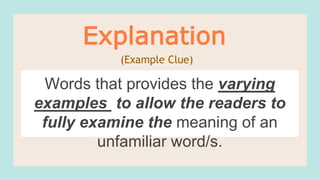 Words that provides the varying
examples to allow the readers to
fully examine the meaning of an
unfamiliar word/s.
Explanation
(Example Clue)
 