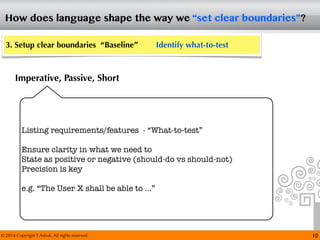 © 2014 Copyright T Ashok. All rights reserved.
How does language shape the way we “set clear boundaries”?
10
3. Setup clear boundaries “Baseline” Identify what-to-test
Imperative, Passive, Short
Listing requirements/features - “What-to-test”
Ensure clarity in what we need to
State as positive or negative (should-do vs should-not)
Precision is key
e.g. “The User X shall be able to ...”
 