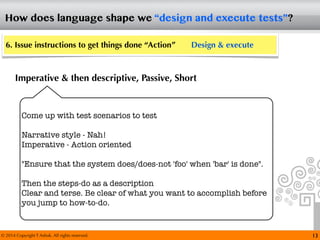 © 2014 Copyright T Ashok. All rights reserved.
How does language shape we “design and execute tests”?
13
6. Issue instructions to get things done “Action” Design & execute
Imperative & then descriptive, Passive, Short
Come up with test scenarios to test
Narrative style - Nah!
Imperative - Action oriented
"Ensure that the system does/does-not 'foo' when 'bar' is done".
Then the steps-do as a description
Clear and terse. Be clear of what you want to accomplish before
you jump to how-to-do.
 