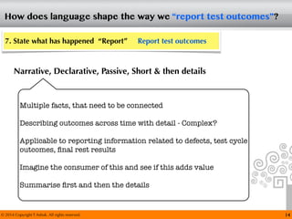 © 2014 Copyright T Ashok. All rights reserved.
How does language shape the way we “report test outcomes”?
14
7. State what has happened “Report” Report test outcomes
Narrative, Declarative, Passive, Short & then details
Multiple facts, that need to be connected
Describing outcomes across time with detail - Complex?
Applicable to reporting information related to defects, test cycle
outcomes, ﬁnal rest results
Imagine the consumer of this and see if this adds value
Summarise ﬁrst and then the details
 