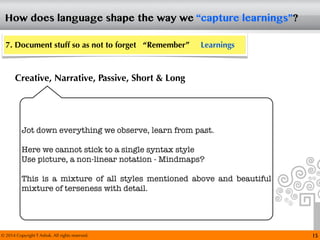 © 2014 Copyright T Ashok. All rights reserved.
How does language shape the way we “capture learnings”?
15
7. Document stuff so as not to forget “Remember” Learnings
Creative, Narrative, Passive, Short & Long
Jot down everything we observe, learn from past.
Here we cannot stick to a single syntax style
Use picture, a non-linear notation - Mindmaps?
This is a mixture of all styles mentioned above and beautiful
mixture of terseness with detail.
 