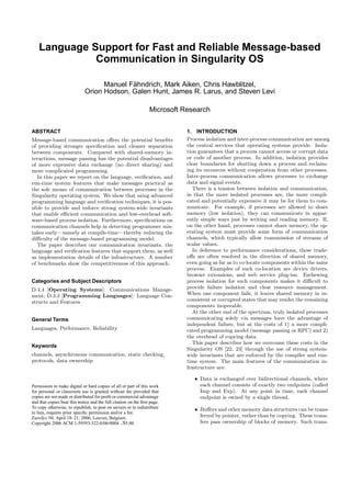 Language Support for Fast and Reliable Message-based
              Communication in Singularity OS

                                    Manuel Fahndrich, Mark Aiken, Chris Hawblitzel,
                                            ¨
                              Orion Hodson, Galen Hunt, James R. Larus, and Steven Levi

                                                                  Microsoft Research


ABSTRACT                                                                     1. INTRODUCTION
Message-based communication oﬀers the potential beneﬁts                      Process isolation and inter-process communication are among
of providing stronger speciﬁcation and cleaner separation                    the central services that operating systems provide. Isola-
between components. Compared with shared-memory in-                          tion guarantees that a process cannot access or corrupt data
teractions, message passing has the potential disadvantages                  or code of another process. In addition, isolation provides
of more expensive data exchange (no direct sharing) and                      clear boundaries for shutting down a process and reclaim-
more complicated programming.                                                ing its recources without cooperation from other processes.
   In this paper we report on the language, veriﬁcation, and                 Inter-process communication allows processes to exchange
run-time system features that make messages practical as                     data and signal events.
the sole means of communication between processes in the                        There is a tension between isolation and communication,
Singularity operating system. We show that using advanced                    in that the more isolated processes are, the more compli-
programming language and veriﬁcation techniques, it is pos-                  cated and potentially expensive it may be for them to com-
sible to provide and enforce strong system-wide invariants                   municate. For example, if processes are allowed to share
that enable eﬃcient communication and low-overhead soft-                     memory (low isolation), they can communicate in appar-
ware-based process isolation. Furthermore, speciﬁcations on                  ently simple ways just by writing and reading memory. If,
communication channels help in detecting programmer mis-                     on the other hand, processes cannot share memory, the op-
takes early—namely at compile-time—thereby reducing the                      erating system must provide some form of communication
diﬃculty of the message-based programming model.                             channels, which typically allow transmission of streams of
   The paper describes our communication invariants, the                     scalar values.
language and veriﬁcation features that support them, as well                    In deference to performance considerations, these trade-
as implementation details of the infrastructure. A number                    oﬀs are often resolved in the direction of shared memory,
of benchmarks show the competitiveness of this approach.                     even going as far as to co-locate components within the same
                                                                             process. Examples of such co-location are device drivers,
                                                                             browser extensions, and web service plug-ins. Eschewing
Categories and Subject Descriptors                                           process isolation for such components makes it diﬃcult to
D.4.4 [Operating Systems]: Communications Manage-                            provide failure isolation and clear resource management.
ment; D.3.3 [Programming Languages]: Language Con-                           When one component fails, it leaves shared memory in in-
structs and Features                                                         consistent or corrupted states that may render the remaining
                                                                             components inoperable.
                                                                                At the other end of the spectrum, truly isolated processes
General Terms                                                                communicating solely via messages have the advantage of
                                                                             independent failure, but at the costs of 1) a more compli-
Languages, Performance, Reliability                                          cated programming model (message passing or RPC) and 2)
                                                                             the overhead of copying data.
                                                                                This paper describes how we overcome these costs in the
Keywords
                                                                             Singularity OS [22, 23] through the use of strong system-
channels, asynchronous communication, static checking,                       wide invariants that are enforced by the compiler and run-
protocols, data ownership                                                    time system. The main features of the communication in-
                                                                             frastructure are:

                                                                                • Data is exchanged over bidirectional channels, where
Permission to make digital or hard copies of all or part of this work             each channel consists of exactly two endpoints (called
for personal or classroom use is granted without fee provided that                Imp and Exp). At any point in time, each channel
copies are not made or distributed for proﬁt or commercial advantage              endpoint is owned by a single thread.
and that copies bear this notice and the full citation on the ﬁrst page.
To copy otherwise, to republish, to post on servers or to redistribute          • Buﬀers and other memory data structures can be trans-
to lists, requires prior speciﬁc permission and/or a fee.
EuroSys’06, April 18–21, 2006, Leuven, Belgium.                                   ferred by pointer, rather than by copying. These trans-
Copyright 2006 ACM 1-59593-322-0/06/0004 ..$5.00.                                 fers pass ownership of blocks of memory. Such trans-